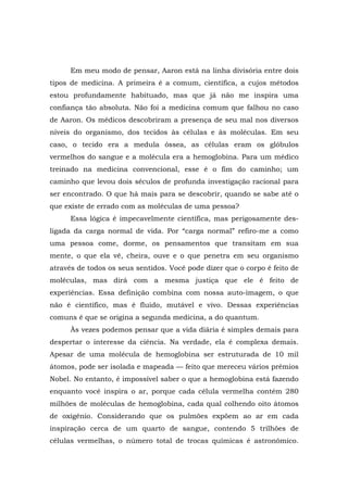Em meu modo de pensar, Aaron está na linha divisória entre dois
tipos de medicina. A primeira é a comum, científica, a cujos métodos
estou profundamente habituado, mas que já não me inspira uma
confiança tão absoluta. Não foi a medicina comum que falhou no caso
de Aaron. Os médicos descobriram a presença de seu mal nos diversos
níveis do organismo, dos tecidos às células e às moléculas. Em seu
caso, o tecido era a medula óssea, as células eram os glóbulos
vermelhos do sangue e a molécula era a hemoglobina. Para um médico
treinado na medicina convencional, esse é o fim do caminho; um
caminho que levou dois séculos de profunda investigação racional para
ser encontrado. O que há mais para se descobrir, quando se sabe até o
que existe de errado com as moléculas de uma pessoa?
Essa lógica é impecavelmente científica, mas perigosamente des-
ligada da carga normal de vida. Por “carga normal” refiro-me a como
uma pessoa come, dorme, os pensamentos que transitam em sua
mente, o que ela vê, cheira, ouve e o que penetra em seu organismo
através de todos os seus sentidos. Você pode dizer que o corpo é feito de
moléculas, mas dirá com a mesma justiça que ele é feito de
experiências. Essa definição combina com nossa auto-imagem, o que
não é científico, mas é fluido, mutável e vivo. Dessas experiências
comuns é que se origina a segunda medicina, a do quantum.
Às vezes podemos pensar que a vida diária é simples demais para
despertar o interesse da ciência. Na verdade, ela é complexa demais.
Apesar de uma molécula de hemoglobina ser estruturada de 10 mil
átomos, pode ser isolada e mapeada — feito que mereceu vários prêmios
Nobel. No entanto, é impossível saber o que a hemoglobina está fazendo
enquanto você inspira o ar, porque cada célula vermelha contém 280
milhões de moléculas de hemoglobina, cada qual colhendo oito átomos
de oxigênio. Considerando que os pulmões expõem ao ar em cada
inspiração cerca de um quarto de sangue, contendo 5 trilhões de
células vermelhas, o número total de trocas químicas é astronômico.
 