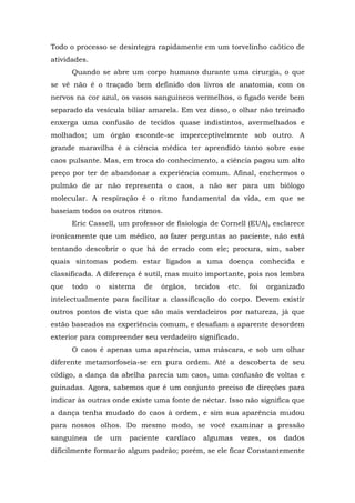 Todo o processo se desintegra rapidamente em um torvelinho caótico de
atividades.
Quando se abre um corpo humano durante uma cirurgia, o que
se vê não é o traçado bem definido dos livros de anatomia, com os
nervos na cor azul, os vasos sanguíneos vermelhos, o fígado verde bem
separado da vesícula biliar amarela. Em vez disso, o olhar não treinado
enxerga uma confusão de tecidos quase indistintos, avermelhados e
molhados; um órgão esconde-se imperceptivelmente sob outro. A
grande maravilha é a ciência médica ter aprendido tanto sobre esse
caos pulsante. Mas, em troca do conhecimento, a ciência pagou um alto
preço por ter de abandonar a experiência comum. Afinal, enchermos o
pulmão de ar não representa o caos, a não ser para um biólogo
molecular. A respiração é o ritmo fundamental da vida, em que se
baseiam todos os outros ritmos.
Eric Cassell, um professor de fisiologia de Cornell (EUA), esclarece
ironicamente que um médico, ao fazer perguntas ao paciente, não está
tentando descobrir o que há de errado com ele; procura, sim, saber
quais sintomas podem estar ligados a uma doença conhecida e
classificada. A diferença é sutil, mas muito importante, pois nos lembra
que todo o sistema de órgãos, tecidos etc. foi organizado
intelectualmente para facilitar a classificação do corpo. Devem existir
outros pontos de vista que são mais verdadeiros por natureza, já que
estão baseados na experiência comum, e desafiam a aparente desordem
exterior para compreender seu verdadeiro significado.
O caos é apenas uma aparência, uma máscara, e sob um olhar
diferente metamorfoseia-se em pura ordem. Até a descoberta de seu
código, a dança da abelha parecia um caos, uma confusão de voltas e
guinadas. Agora, sabemos que é um conjunto preciso de direções para
indicar às outras onde existe uma fonte de néctar. Isso não significa que
a dança tenha mudado do caos à ordem, e sim sua aparência mudou
para nossos olhos. Do mesmo modo, se você examinar a pressão
sanguínea de um paciente cardíaco algumas vezes, os dados
dificilmente formarão algum padrão; porém, se ele ficar Constantemente
 
