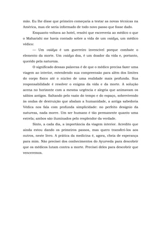 mão. Eu lhe disse que primeiro começaria a testar as novas técnicas na
América, mas ele seria informado de todo novo passo que fosse dado.
Enquanto voltava ao hotel, resolvi que escreveria ao médico o que
o Maharishi me havia contado sobre a vida de um vaidya, um médico
védico:
— Um vaidya é um guerreiro invencível porque combate o
elemento da morte. Um vaidya doa, é um doador da vida e, portanto,
querido pela natureza.
O significado dessas palavras é de que o médico precisa fazer uma
viagem ao interior, estendendo sua compreensão para além dos limites
do corpo físico até o núcleo de uma realidade mais profunda. Sua
responsabilidade é resolver o enigma da vida e da morte. A solução
acena no horizonte com a mesma urgência e alegria que animavam os
sábios antigos. Saltando pelo vazio do tempo e do espaço, sobrevivendo
às ondas de destruição que abalam a humanidade, a antiga sabedoria
Védica nos fala com profunda simplicidade: no perfeito desígnio da
natureza, nada morre. Um ser humano é tão permanente quanto uma
estrela; ambos são iluminados pelo resplendor da verdade.
Sinto, a cada dia, a importância da viagem interior. Acredito que
ainda estou dando os primeiros passos, mas quero transferi-los aos
outros, neste livro. A prática da medicina é, agora, cheia de esperança
para mim. Não precisei dos conhecimentos do Ayurveda para descobrir
que os médicos lutam contra a morte. Precisei deles para descobrir que
venceremos.
 