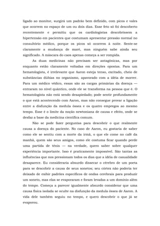 ligado ao monitor, surgirá um padrão bem definido, com picos e vales
que ocorrem no espaço de um ou dois dias. Esse feto só foi descoberto
recentemente e permitiu que os cardiologistas descobrissem a
hipertensão em pacientes que costumam apresentar pressão normal no
consultório médico, porque os picos só ocorrem à noite. Sente-se
claramente a mudança de maré, mas ninguém sabe ainda seu
significado. A máscara do caos apenas começa a ser rompida.
As duas medicinas não precisam ser antagônicas, mas por
enquanto estão claramente voltadas em direções opostas. Para um
hematologista, é irrelevante que Aaron esteja tenso, excitado, cheio de
substâncias dúbias no organismo, apavorado com a idéia de morrer.
Para um médico védico, essas são as cargas primárias da doença —
entraram no nível quântico, onde ele se transforma na pessoa que é. O
hematologista não está sendo desapiedado; pode sentir profundamente
o que está acontecendo com Aaron, mas não consegue provar a ligação
entre a disfunção da medula óssea e os quatro empregos ao mesmo
tempo. Esse é o limite da noção newtoniana de causa e efeito, onde se
desfaz a base da medicina científica comum.
Não se pode fazer perguntas para descobrir o que realmente
causa a doença do paciente. No caso de Aaron, eu gostaria de saber
como ele se sentiu com a morte da irmã, o que ele come no café da
manhã, quem são seus amigos, como ele costuma ficar quando perde
uma partida de tênis — na verdade, quero saber sobre qualquer
experiência importante. Isso é praticamente impossível. São tantas as
influências que nos pressionam todos os dias que a idéia de casualidade
desaparece. Eu consideraria absurdo dissecar o cérebro de um poeta
para se descobrir a causa de seus sonetos; seu córtex não poderia ter
deixado de exibir padrões específicos de ondas cerebrais para produzir
um soneto, mas elas se evaporaram e foram levadas a um domínio além
do tempo. Começa a parecer igualmente absurdo considerar que uma
causa física isolada se oculte na disfunção da medula óssea de Aaron. A
vida dele também seguiu no tempo, e quero descobrir o que já se
evaporou.
 