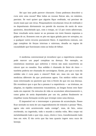 Sei que isso pode parecer chocante. Como podemos descobrir a
cura sem uma causa? Mas todas as causas físicas são, no máximo,
parciais. Se você quiser que alguém fique resfriado, vai precisar de
muito mais que um vírus. Pesquisadores incubaram vírus de resfriado e
os depositaram diretamente na parede da mucosa do nariz de seus
pacientes, descobrindo que, com o tempo, só 12 por cento adoeceram.
Esse resultado seria maior se as pessoas em teste fossem expostas a
golpes de ar, ficassem com os pés em água gelada para ter arrepios, ou
a qualquer outro recurso puramente físico. A experiência comum, um
jogo complexo de forças internas e externas, desafia as regras de
causalidade que funcionam como as bolas de bilhar.
A medicina convencional já reconhece que a experiência comum
pode exercer um papel complexo na doença. Por exemplo, as
estatísticas mostram que solteiros e viúvos são mais suscetíveis ao
câncer que os casados. Sua solidão é chamada de fator de risco —
também poderia ser chamada de carcinógeno. Então, por que a cura da
solidão não é cura para o câncer? Pode ser, mas em um tipo de
medicina diferente da que praticamos agora. Um médico védico está
mais interessado no paciente que tem à frente do que em sua doença.
Ele reconhece que o que faz a pessoa é a experiência — as tristezas, as
alegrias, os rápidos momentos traumáticos, as longas horas sem fazer
nada em especial. Os minutos de vida se acumulam silenciosamente e,
como grãos de areia depositados por um rio, podem finalmente se
empilhar numa formação oculta que irrompe como uma doença.
É impossível ver e interromper o processo de acumulação. Posso
ficar sentado no meio de um engarrafamento de trânsito e pensar “Bem,
agora não está acontecendo nada comigo”, mas, de fato, estou
recebendo, ou ingerindo, todo o mundo a minha volta. Meu corpo vai
metabolizando tudo o que vejo, ouço, cheiro e toco, transformando tudo
isso em mim. É tão certo que faz isso quanto ingere meu suco de
laranja.
 