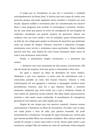 A carga que se transforma no que sou é constante e moldada
antecipadamente na forma final, A ciência não será capaz de medir esse
processo porque não pode organizar meus sentidos e emoções em uma
escala. Quanta solidão é necessária para ser transformada em câncer?
Essa é uma pergunta sem sentido. O carcinógeno é invisível. Lembro-
me de uma noite que passei no setor de emergência de um hospital de
subúrbio, atendendo um grande número de pacientes. Houve um
acidente com um trem tardio e tive de trabalhar quase freneticamente
ao lado de um colega para ajudar as dezenas de pacientes que poderiam
estar em estado de choque. Fizemos curativos e pequenas cirurgias,
acalmamos seus nervos e entalamos ossos quebrados. Nosso trabalho
parecia sem fim, mas depois de cinco horas havíamos dado conta de
tudo e nos sentíamos como heróis.
Então, a ambulância chegou novamente, e o motorista nos
avisou:
— Estamos com uma menininha de dois meses, inconsciente. Ela
não dá sinais de respirar, está sem pulso e começando a ficar azul.
Eu gelei e reparei no olhar de desespero do outro médico.
Sabíamos o que nos esperava. A maca saiu da ambulância com a
criancinha perdida no meio dos lençóis brancos. Colocar o tubo
endotraqueal em sua garganta e começar a massagem cardíaca eram
providências terríveis, mas foi o que fizemos. Desde o primeiro
momento, sabíamos que seria inútil; era o que a medicina chama de
caso súbito de síndrome mortal infantil. Ela afeta bebês aparentemente
normais e não existe causa conhecida. O atendimento de emergência
geralmente não adianta, por mais rápido que seja.
Depois de um tempo que nos pareceu razoável, tiramos nossos
instrumentos e fechamos os olhos da menininha. Fui falar com os pais,
um casal jovem e bem de vida, que parecia arrasado. Só pude
aconselhá-los a freqüentar um grupo de apoio formado por outros pais
que haviam perdido filhos nas mesmas condições. Eles saíram ainda em
estado de choque e nunca mais voltei a vê-los. Quem pode medir o que
aconteceu comigo? Não me lembro do rosto de nenhuma vítima daquele
 