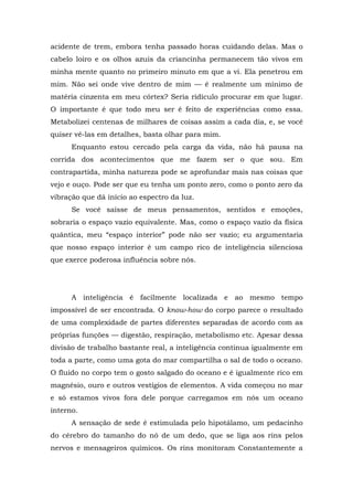 acidente de trem, embora tenha passado horas cuidando delas. Mas o
cabelo loiro e os olhos azuis da criancinha permanecem tão vivos em
minha mente quanto no primeiro minuto em que a vi. Ela penetrou em
mim. Não sei onde vive dentro de mim — é realmente um mínimo de
matéria cinzenta em meu córtex? Seria ridículo procurar em que lugar.
O importante é que todo meu ser é feito de experiências como essa.
Metabolizei centenas de milhares de coisas assim a cada dia, e, se você
quiser vê-las em detalhes, basta olhar para mim.
Enquanto estou cercado pela carga da vida, não há pausa na
corrida dos acontecimentos que me fazem ser o que sou. Em
contrapartida, minha natureza pode se aprofundar mais nas coisas que
vejo e ouço. Pode ser que eu tenha um ponto zero, como o ponto zero da
vibração que dá início ao espectro da luz.
Se você saísse de meus pensamentos, sentidos e emoções,
sobraria o espaço vazio equivalente. Mas, como o espaço vazio da física
quântica, meu “espaço interior” pode não ser vazio; eu argumentaria
que nosso espaço interior é um campo rico de inteligência silenciosa
que exerce poderosa influência sobre nós.
A inteligência é facilmente localizada e ao mesmo tempo
impossível de ser encontrada. O know-how do corpo parece o resultado
de uma complexidade de partes diferentes separadas de acordo com as
próprias funções — digestão, respiração, metabolismo etc. Apesar dessa
divisão de trabalho bastante real, a inteligência continua igualmente em
toda a parte, como uma gota do mar compartilha o sal de todo o oceano.
O fluido no corpo tem o gosto salgado do oceano e é igualmente rico em
magnésio, ouro e outros vestígios de elementos. A vida começou no mar
e só estamos vivos fora dele porque carregamos em nós um oceano
interno.
A sensação de sede é estimulada pelo hipotálamo, um pedacinho
do cérebro do tamanho do nó de um dedo, que se liga aos rins pelos
nervos e mensageiros químicos. Os rins monitoram Constantemente a
 