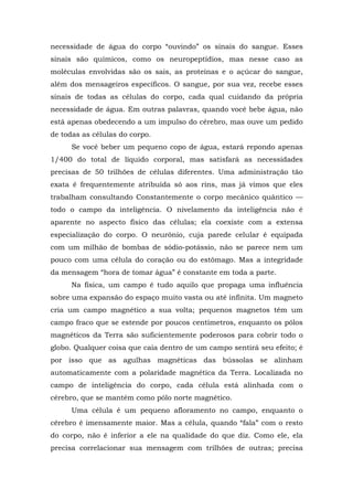 necessidade de água do corpo “ouvindo” os sinais do sangue. Esses
sinais são químicos, como os neuropeptídios, mas nesse caso as
moléculas envolvidas são os sais, as proteínas e o açúcar do sangue,
além dos mensageiros específicos. O sangue, por sua vez, recebe esses
sinais de todas as células do corpo, cada qual cuidando da própria
necessidade de água. Em outras palavras, quando você bebe água, não
está apenas obedecendo a um impulso do cérebro, mas ouve um pedido
de todas as células do corpo.
Se você beber um pequeno copo de água, estará repondo apenas
1/400 do total de líquido corporal, mas satisfará as necessidades
precisas de 50 trilhões de células diferentes. Uma administração tão
exata é frequentemente atribuída só aos rins, mas já vimos que eles
trabalham consultando Constantemente o corpo mecânico quântico —
todo o campo da inteligência. O nivelamento da inteligência não é
aparente no aspecto físico das células; ela coexiste com a extensa
especialização do corpo. O neurônio, cuja parede celular é equipada
com um milhão de bombas de sódio-potássio, não se parece nem um
pouco com uma célula do coração ou do estômago. Mas a integridade
da mensagem “hora de tomar água” é constante em toda a parte.
Na física, um campo é tudo aquilo que propaga uma influência
sobre uma expansão do espaço muito vasta ou até infinita. Um magneto
cria um campo magnético a sua volta; pequenos magnetos têm um
campo fraco que se estende por poucos centímetros, enquanto os pólos
magnéticos da Terra são suficientemente poderosos para cobrir todo o
globo. Qualquer coisa que caia dentro de um campo sentirá seu efeito; é
por isso que as agulhas magnéticas das bússolas se alinham
automaticamente com a polaridade magnética da Terra. Localizada no
campo de inteligência do corpo, cada célula está alinhada com o
cérebro, que se mantém como pólo norte magnético.
Uma célula é um pequeno afloramento no campo, enquanto o
cérebro é imensamente maior. Mas a célula, quando “fala” com o resto
do corpo, não é inferior a ele na qualidade do que diz. Como ele, ela
precisa correlacionar sua mensagem com trilhões de outras; precisa
 