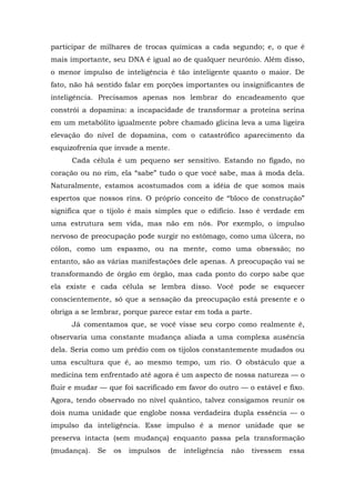 participar de milhares de trocas químicas a cada segundo; e, o que é
mais importante, seu DNA é igual ao de qualquer neurônio. Além disso,
o menor impulso de inteligência é tão inteligente quanto o maior. De
fato, não há sentido falar em porções importantes ou insignificantes de
inteligência. Precisamos apenas nos lembrar do encadeamento que
constrói a dopamina: a incapacidade de transformar a proteína serina
em um metabólito igualmente pobre chamado glicina leva a uma ligeira
elevação do nível de dopamina, com o catastrófico aparecimento da
esquizofrenia que invade a mente.
Cada célula é um pequeno ser sensitivo. Estando no fígado, no
coração ou no rim, ela “sabe” tudo o que você sabe, mas à moda dela.
Naturalmente, estamos acostumados com a idéia de que somos mais
espertos que nossos rins. O próprio conceito de “bloco de construção”
significa que o tijolo é mais simples que o edifício. Isso é verdade em
uma estrutura sem vida, mas não em nós. Por exemplo, o impulso
nervoso de preocupação pode surgir no estômago, como uma úlcera, no
cólon, como um espasmo, ou na mente, como uma obsessão; no
entanto, são as várias manifestações dele apenas. A preocupação vai se
transformando de órgão em órgão, mas cada ponto do corpo sabe que
ela existe e cada célula se lembra disso. Você pode se esquecer
conscientemente, só que a sensação da preocupação está presente e o
obriga a se lembrar, porque parece estar em toda a parte.
Já comentamos que, se você visse seu corpo como realmente é,
observaria uma constante mudança aliada a uma complexa ausência
dela. Seria como um prédio com os tijolos constantemente mudados ou
uma escultura que é, ao mesmo tempo, um rio. O obstáculo que a
medicina tem enfrentado até agora é um aspecto de nossa natureza — o
fluir e mudar — que foi sacrificado em favor do outro — o estável e fixo.
Agora, tendo observado no nível quântico, talvez consigamos reunir os
dois numa unidade que englobe nossa verdadeira dupla essência — o
impulso da inteligência. Esse impulso é a menor unidade que se
preserva intacta (sem mudança) enquanto passa pela transformação
(mudança). Se os impulsos de inteligência não tivessem essa
 