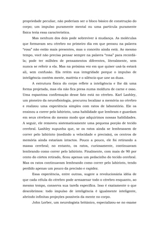 propriedade peculiar, não poderiam ser o bloco básico de construção do
corpo; um impulso puramente mental ou uma partícula puramente
física teria essa característica.
Mas nenhum dos dois pode sobreviver à mudança. As moléculas
que formavam seu cérebro no primeiro dia em que pensou na palavra
“rosa” não estão mais presentes, mas o conceito ainda está. Ao mesmo
tempo, você não precisa pensar sempre na palavra “rosa” para recordá-
la; pode ter milhões de pensamentos diferentes, literalmente, sem
nunca se referir a ela. Mas na próxima vez em que quiser usá-la estará
ali, sem confusão. Ela retém sua integridade porque o impulso de
inteligência contém mente, matéria e o silêncio que une as duas.
A estrutura física do corpo reflete a inteligência e lhe dá uma
forma projetada, mas ela não fica presa numa moldura de carne e osso.
Uma espantosa confirmação desse fato está no cérebro. Karl Lashley,
um pioneiro da neurofisiologia, procurou localizar a memória no cérebro
e realizou uma experiência simples com ratos de laboratório. Ele os
ensinou a correr pelo labirinto, uma habilidade que lembram e guardam
em seus cérebros do mesmo modo que adquirimos nossas habilidades.
A seguir, ele removeu sistematicamente uma pequena porção de tecido
cerebral. Lashley supunha que, se os ratos ainda se lembrassem de
correr pelo labirinto (medindo a velocidade e precisão), os centros de
memória ainda estariam intactos. Pouco a pouco, ele foi retirando a
massa cerebral; no entanto, os ratos, curiosamente, continuavam
lembrando como correr pelo labirinto. Finalmente, com mais de 90 por
cento do córtex retirado, ficou apenas um pedacinho do tecido cerebral.
Mas os ratos continuavam lembrando como correr pelo labirinto, tendo
perdido apenas um pouco da precisão e rapidez.
Essa experiência, entre outras, sugere a revolucionária idéia de
que cada célula do cérebro pode armazenar todo o cérebro enquanto, ao
mesmo tempo, conserva sua tarefa específica. Isso é exatamente o que
descobrimos: todo impulso de inteligência é igualmente inteligente,
abrindo infinitas projeções possíveis da mente no corpo.
John Lorber, um neurologista britânico, especializou-se no exame
 