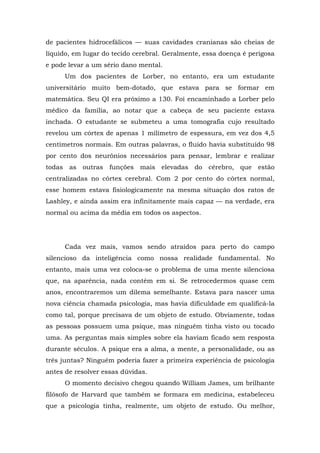 de pacientes hidrocefálicos — suas cavidades cranianas são cheias de
líquido, em lugar do tecido cerebral. Geralmente, essa doença é perigosa
e pode levar a um sério dano mental.
Um dos pacientes de Lorber, no entanto, era um estudante
universitário muito bem-dotado, que estava para se formar em
matemática. Seu QI era próximo a 130. Foi encaminhado a Lorber pelo
médico da família, ao notar que a cabeça de seu paciente estava
inchada. O estudante se submeteu a uma tomografia cujo resultado
revelou um córtex de apenas 1 milímetro de espessura, em vez dos 4,5
centímetros normais. Em outras palavras, o fluido havia substituído 98
por cento dos neurônios necessários para pensar, lembrar e realizar
todas as outras funções mais elevadas do cérebro, que estão
centralizadas no córtex cerebral. Com 2 por cento do córtex normal,
esse homem estava fisiologicamente na mesma situação dos ratos de
Lashley, e ainda assim era infinitamente mais capaz — na verdade, era
normal ou acima da média em todos os aspectos.
Cada vez mais, vamos sendo atraídos para perto do campo
silencioso da inteligência como nossa realidade fundamental. No
entanto, mais uma vez coloca-se o problema de uma mente silenciosa
que, na aparência, nada contém em si. Se retrocedermos quase cem
anos, encontraremos um dilema semelhante. Estava para nascer uma
nova ciência chamada psicologia, mas havia dificuldade em qualificá-la
como tal, porque precisava de um objeto de estudo. Obviamente, todas
as pessoas possuem uma psique, mas ninguém tinha visto ou tocado
uma. As perguntas mais simples sobre ela haviam ficado sem resposta
durante séculos. A psique era a alma, a mente, a personalidade, ou as
três juntas? Ninguém poderia fazer a primeira experiência de psicologia
antes de resolver essas dúvidas.
O momento decisivo chegou quando William James, um brilhante
filósofo de Harvard que também se formara em medicina, estabeleceu
que a psicologia tinha, realmente, um objeto de estudo. Ou melhor,
 