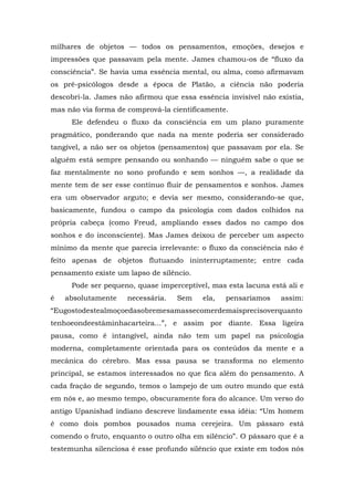 milhares de objetos — todos os pensamentos, emoções, desejos e
impressões que passavam pela mente. James chamou-os de “fluxo da
consciência”. Se havia uma essência mental, ou alma, como afirmavam
os pré-psicólogos desde a época de Platão, a ciência não poderia
descobri-la. James não afirmou que essa essência invisível não existia,
mas não via forma de comprová-la cientificamente.
Ele defendeu o fluxo da consciência em um plano puramente
pragmático, ponderando que nada na mente poderia ser considerado
tangível, a não ser os objetos (pensamentos) que passavam por ela. Se
alguém está sempre pensando ou sonhando — ninguém sabe o que se
faz mentalmente no sono profundo e sem sonhos —, a realidade da
mente tem de ser esse contínuo fluir de pensamentos e sonhos. James
era um observador arguto; e devia ser mesmo, considerando-se que,
basicamente, fundou o campo da psicologia com dados colhidos na
própria cabeça (como Freud, ampliando esses dados no campo dos
sonhos e do inconsciente). Mas James deixou de perceber um aspecto
mínimo da mente que parecia irrelevante: o fluxo da consciência não é
feito apenas de objetos flutuando ininterruptamente; entre cada
pensamento existe um lapso de silêncio.
Pode ser pequeno, quase imperceptível, mas esta lacuna está ali e
é absolutamente necessária. Sem ela, pensaríamos assim:
“Eugostodestealmoçoedasobremesamassecomerdemaisprecisoverquanto
tenhoeondeestáminhacarteira...”, e assim por diante. Essa ligeira
pausa, como é intangível, ainda não tem um papel na psicologia
moderna, completamente orientada para os conteúdos da mente e a
mecânica do cérebro. Mas essa pausa se transforma no elemento
principal, se estamos interessados no que fica além do pensamento. A
cada fração de segundo, temos o lampejo de um outro mundo que está
em nós e, ao mesmo tempo, obscuramente fora do alcance. Um verso do
antigo Upanishad indiano descreve lindamente essa idéia: “Um homem
é como dois pombos pousados numa cerejeira. Um pássaro está
comendo o fruto, enquanto o outro olha em silêncio”. O pássaro que é a
testemunha silenciosa é esse profundo silêncio que existe em todos nós
 