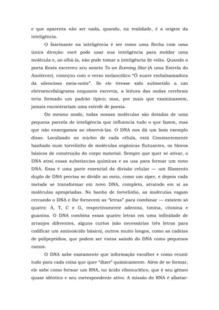 e que aparenta não ser nada, quando, na realidade, é a origem da
inteligência.
O fascinante na inteligência é ser como uma flecha com uma
única direção: você pode usar sua inteligência para moldar uma
molécula e, ao olhá-la, não pode tomar a inteligência de volta. Quando o
poeta Keats escreveu seu soneto To an Evening Star (A uma Estrela do
Anoitecer), começou com o verso melancólico “Ó suave embalsamadora
da silenciosa meia-noite”. Se ele tivesse sido submetido a um
eletroencefalograma enquanto escrevia, a leitura das ondas cerebrais
teria formado um padrão típico; mas, por mais que examinassem,
jamais encontrariam uma estrofe de poesia.
Do mesmo modo, todas nossas moléculas são dotadas de uma
pequena parcela de inteligência que influencia tudo o que fazem, mas
que não enxergamos ao observá-las. O DNA nos dá um bom exemplo
disso. Localizado no núcleo de cada célula, está Constantemente
banhado num torvelinho de moléculas orgânicas flutuantes, os blocos
básicos de construção do corpo material. Sempre que quer se ativar, o
DNA atrai essas substâncias químicas e as usa para formar um novo
DNA. Essa é uma parte essencial da divisão celular — um filamento
duplo de DNA precisa se dividir ao meio, como um zíper, e depois cada
metade se transformar em novo DNA, completo, atraindo em si as
moléculas apropriadas. No banho de torvelinho, as moléculas vagam
cercando o DNA e lhe fornecem as “letras” para combinar — existem só
quatro: A, T, C e G, respectivamente adenina, timina, citosina e
guanina. O DNA combina essas quatro letras em uma infinidade de
arranjos diferentes, alguns curtos (são necessárias três letras para
codificar um aminoácido básico), outros muito longos, como as cadeias
de polipeptídios, que podem ser vistas saindo do DNA como pequenos
ramos.
O DNA sabe exatamente que informação escolher e como reunir
tudo para cada coisa que quer “dizer” quimicamente. Além de se formar,
ele sabe como formar um RNA, ou ácido ribonucléico, que é seu gêmeo
quase idêntico e seu correspondente ativo. A missão do RNA é afastar-
 