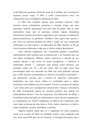 se do DNA para produzir proteínas, mais de 2 milhões, que constroem e
reparam nosso corpo. O RNA é como conhecimento ativo, em
comparação com a inteligência silenciosa do DNA.
O DNA não trabalha apenas pela memória rotineira. Pode
inventar novas substâncias químicas à vontade (como um novo
anticorpo, quando apanhamos um novo tipo de gripe). Não se sabe
exatamente como isso se processa, embora alguns biologistas
moleculares tenham descoberto espaçadores que separam as diferentes
palavras genéticas, ou genômios. Também é fato seguro que apenas 1
por cento do material genético do DNA é usado em sua complicada
codificação, no auto-reparo e na fabricação do RNA, ficando os 99 por
cento restantes dedicados a algo que a ciência médica desconhece.
Esse silêncio enigmático tem estimulado grande curiosidade,
especialmente entre pessoas que acreditam que o ser humano não usa
sua plena inteligência. William James aventurou o cálculo de que
usamos apenas 5 por cento de nossa inteligência — referia-se à
capacidade mental —, enquanto uma pessoa como Einstein, por
exemplo, utiliza até 15 a 20 por cento. Não se sabe como essa
porcentagem pode ser traduzida em DNA útil, mas podemos calcular
que o DNA mantém armazenado em silêncio um grande vocabulário —
um geneticista calculou que o número de “palavras” moleculares
produzidas em uma única célula, se traduzidas para o inglês,
encheriam uma biblioteca de mil volumes. E esse é o produto de apenas
1 por cento ativo que conseguimos compreender. Graças à descoberta
do DNA recombinado (peças de material genético que podem ser
embaralhadas dentro e fora da sequência, nos filamentos do DNA), o
vocabulário potencial pode ser infinitamente maior do que suspeitamos;
as combinações de “letras” codificadas no DNA já são suficientes para
criar todas as formas de vida sobre a Terra, desde a bactéria e o bolor a
todas as plantas, insetos, mamíferos e pessoas.
Alguém poderia supor que, se o organismo for mais complexo,
maior será a quota de DNA; na realidade, porém, uma margarida tem
cem vezes mais DNA que um ser humano. A contagem dos genes não é
 