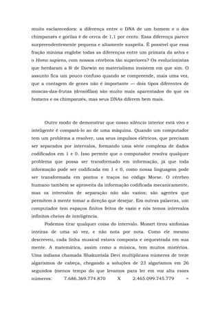 muito esclarecedora: a diferença entre o DNA de um homem e o dos
chimpanzés e gorilas é de cerca de 1,1 por cento. Essa diferença parece
surpreendentemente pequena e altamente suspeita. É possível que essa
fração mínima englobe todas as diferenças entre um primata da selva e
o Homo sapiens, com nossos cérebros tão superiores? Os evolucionistas
que herdaram a fé de Darwin no materialismo insistem em que sim. O
assunto fica um pouco confuso quando se compreende, mais uma vez,
que a contagem de genes não é importante — dois tipos diferentes de
moscas-das-frutas (drosófilas) são muito mais aparentados do que os
homens e os chimpanzés, mas seus DNAs diferem bem mais.
Outro modo de demonstrar que nosso silêncio interior está vivo e
inteligente é compará-lo ao de uma máquina. Quando um computador
tem um problema a resolver, usa seus impulsos elétricos, que precisam
ser separados por intervalos, formando uma série complexa de dados
codificados em 1 e 0. Isso permite que o computador resolva qualquer
problema que possa ser transformado em informação, já que toda
informação pode ser codificada em 1 e 0, como nossa linguagem pode
ser transformada em pontos e traços no código Morse. O cérebro
humano também se aproveita da informação codificada mecanicamente,
mas os intervalos de separação não são vazios; são agentes que
permitem à mente tomar a direção que desejar. Em outras palavras, um
computador tem espaços finitos feitos de vazio e nós temos intervalos
infinitos cheios de inteligência.
Podemos tirar qualquer coisa do intervalo. Mozart tirou sinfonias
inteiras de uma só vez, e não nota por nota. Como ele mesmo
descreveu, cada linha musical estava composta e orquestrada em sua
mente. A matemática, assim como a música, tem muitos mistérios.
Uma indiana chamada Shakuntala Devi multiplicava números de treze
algarismos de cabeça, chegando a soluções de 23 algarismos em 26
segundos (menos tempo do que levamos para ler em voz alta esses
números: 7.686.369.774.870 X 2.465.099.745.779 =
 