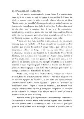 18.947.668.177.995.426.773.730).
Se você mandar um computador somar 2 mais 2, a resposta pode
estar certa ou errada; se você perguntar a um menino de 5 anos de
idade a mesma coisa, ele pode responder algum número, ou dizer
“Quero sorvete de baunilha”. Podemos deduzir que está aborrecido ou
talvez muito cansado para uma lição de aritmética. Sendo assim, não é
correto dizer que a resposta dele é um erro de computação;
simplesmente, a mente do garoto não está sob nosso controle. Não se
pode criar um programa que inclua todas as reações possíveis de um
ser humano enquanto ele interage com o mundo a sua volta.
A meu ver, isso tudo justifica a complexidade da experiência
comum, que, na verdade, está bem distante de qualquer modelo
científico que procura descrevê-la. A antiga visão de que o cérebro é um
computador estável no tempo e no espaço, com várias funções
localizadas, e restrito a sua flexibilidade, é injustificada. O dr. Gerald
Edelman, um neurocientista vencedor do Prêmio Nobel, definiu o
cérebro muito mais como um processo do que uma coisa, e um
processo em contínua evolução. Por exemplo, é verdade que a memória
depende de duas pequenas peças de hardware de cada lado do cérebro,
chamadas hipocampo; se os dois lados são danificados (por derrame ou
doença), a capacidade de lembrar é destruída.
Ainda assim, dentro dessa limitação física, o cérebro de cada um
é único, tanto na estrutura como no conteúdo. Não existe ninguém com
as mesmas ligações de neurônios, e em cada um desenvolvem-se
Constantemente outras novas ligações a partir do momento do
nascimento, dando origem a todas as memórias, que tornam você
completamente diferente de mim. (Uma ligação não precisa ser física; os
sinais faiscantes do cérebro estão sempre criando novos padrões e
reformando-os em novos modelos.)
Edelman afirma que ninguém repete uma lembrança literalmente.
Quando você se recorda de um rosto familiar, alguma coisa é diferente;
se não o próprio rosto, o contexto que o levou a lembrar-se, que agora
pode ser triste, quando antes era alegre. A memória é, portanto, um ato
 