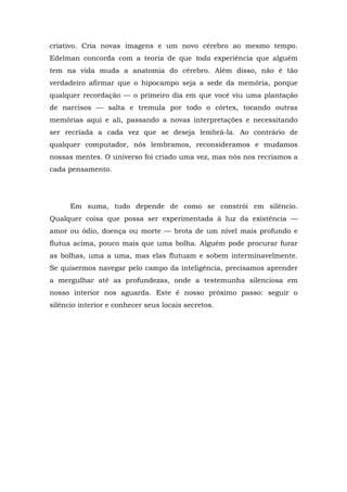 criativo. Cria novas imagens e um novo cérebro ao mesmo tempo.
Edelman concorda com a teoria de que toda experiência que alguém
tem na vida muda a anatomia do cérebro. Além disso, não é tão
verdadeiro afirmar que o hipocampo seja a sede da memória, porque
qualquer recordação — o primeiro dia em que você viu uma plantação
de narcisos — salta e tremula por todo o córtex, tocando outras
memórias aqui e ali, passando a novas interpretações e necessitando
ser recriada a cada vez que se deseja lembrá-la. Ao contrário de
qualquer computador, nós lembramos, reconsideramos e mudamos
nossas mentes. O universo foi criado uma vez, mas nós nos recriamos a
cada pensamento.
Em suma, tudo depende de como se constrói em silêncio.
Qualquer coisa que possa ser experimentada à luz da existência —
amor ou ódio, doença ou morte — brota de um nível mais profundo e
flutua acima, pouco mais que uma bolha. Alguém pode procurar furar
as bolhas, uma a uma, mas elas flutuam e sobem interminavelmente.
Se quisermos navegar pelo campo da inteligência, precisamos aprender
a mergulhar até as profundezas, onde a testemunha silenciosa em
nosso interior nos aguarda. Este é nosso próximo passo: seguir o
silêncio interior e conhecer seus locais secretos.
 