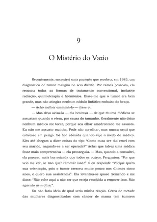 9
O Mistério do Vazio
Recentemente, encontrei uma paciente que recebeu, em 1983, um
diagnóstico de tumor maligno no seio direito. Por razões pessoais, ela
recusou todas as formas de tratamento convencional, inclusive
radiação, quimioterapia e hormônios. Disse-me que o tumor era bem
grande, mas não atingira nenhum nódulo linfático embaixo do braço.
— Acho melhor examiná-lo — disse eu.
— Mas devo avisá-lo — ela hesitava — de que muitos médicos se
assustam quando o vêem, por causa do tamanho. Geralmente não deixo
nenhum médico me tocar, porque seu olhar amedrontado me assusta.
Eu não me assusto sozinha. Pode não acreditar, mas nunca senti que
estivesse em perigo. Só fico abalada quando vejo o medo do médico.
Eles até chegam a dizer coisas do tipo “Como ousa ser tão cruel com
seu marido, negando-se a ser operada?” Achei que talvez uma médica
fosse mais compreensiva — ela prosseguiu. — Mas, quando a consultei,
ela pareceu mais horrorizada que todos os outros. Perguntou: “Por que
veio me ver, se não quer remover isso?” E eu respondi: “Porque quero
sua orientação, pois o tumor cresceu muito pouco nos últimos cinco
anos, e quero sua assistência”. Ela levantou-se quase tremendo e me
disse: “Não volte aqui a não ser que esteja resolvida a remover isso. Não
aguento nem olhar”.
Eu não fazia idéia de qual seria minha reação. Cerca de metade
das mulheres diagnosticadas com câncer de mama tem tumores
 