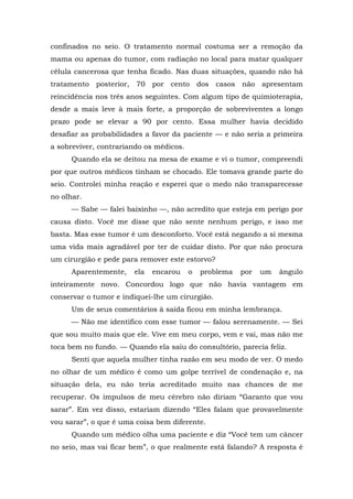 confinados no seio. O tratamento normal costuma ser a remoção da
mama ou apenas do tumor, com radiação no local para matar qualquer
célula cancerosa que tenha ficado. Nas duas situações, quando não há
tratamento posterior, 70 por cento dos casos não apresentam
reincidência nos três anos seguintes. Com algum tipo de quimioterapia,
desde a mais leve à mais forte, a proporção de sobreviventes a longo
prazo pode se elevar a 90 por cento. Essa mulher havia decidido
desafiar as probabilidades a favor da paciente — e não seria a primeira
a sobreviver, contrariando os médicos.
Quando ela se deitou na mesa de exame e vi o tumor, compreendi
por que outros médicos tinham se chocado. Ele tomava grande parte do
seio. Controlei minha reação e esperei que o medo não transparecesse
no olhar.
— Sabe — falei baixinho —, não acredito que esteja em perigo por
causa disto. Você me disse que não sente nenhum perigo, e isso me
basta. Mas esse tumor é um desconforto. Você está negando a si mesma
uma vida mais agradável por ter de cuidar disto. Por que não procura
um cirurgião e pede para remover este estorvo?
Aparentemente, ela encarou o problema por um ângulo
inteiramente novo. Concordou logo que não havia vantagem em
conservar o tumor e indiquei-lhe um cirurgião.
Um de seus comentários à saída ficou em minha lembrança.
— Não me identifico com esse tumor — falou serenamente. — Sei
que sou muito mais que ele. Vive em meu corpo, vem e vai, mas não me
toca bem no fundo. — Quando ela saiu do consultório, parecia feliz.
Senti que aquela mulher tinha razão em seu modo de ver. O medo
no olhar de um médico é como um golpe terrível de condenação e, na
situação dela, eu não teria acreditado muito nas chances de me
recuperar. Os impulsos de meu cérebro não diriam “Garanto que vou
sarar”. Em vez disso, estariam dizendo “Eles falam que provavelmente
vou sarar”, o que é uma coisa bem diferente.
Quando um médico olha uma paciente e diz “Você tem um câncer
no seio, mas vai ficar bem”, o que realmente está falando? A resposta é
 