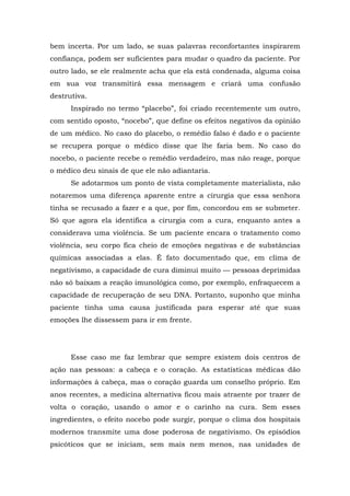 bem incerta. Por um lado, se suas palavras reconfortantes inspirarem
confiança, podem ser suficientes para mudar o quadro da paciente. Por
outro lado, se ele realmente acha que ela está condenada, alguma coisa
em sua voz transmitirá essa mensagem e criará uma confusão
destrutiva.
Inspirado no termo “placebo”, foi criado recentemente um outro,
com sentido oposto, “nocebo”, que define os efeitos negativos da opinião
de um médico. No caso do placebo, o remédio falso é dado e o paciente
se recupera porque o médico disse que lhe faria bem. No caso do
nocebo, o paciente recebe o remédio verdadeiro, mas não reage, porque
o médico deu sinais de que ele não adiantaria.
Se adotarmos um ponto de vista completamente materialista, não
notaremos uma diferença aparente entre a cirurgia que essa senhora
tinha se recusado a fazer e a que, por fim, concordou em se submeter.
Só que agora ela identifica a cirurgia com a cura, enquanto antes a
considerava uma violência. Se um paciente encara o tratamento como
violência, seu corpo fica cheio de emoções negativas e de substâncias
químicas associadas a elas. É fato documentado que, em clima de
negativismo, a capacidade de cura diminui muito — pessoas deprimidas
não só baixam a reação imunológica como, por exemplo, enfraquecem a
capacidade de recuperação de seu DNA. Portanto, suponho que minha
paciente tinha uma causa justificada para esperar até que suas
emoções lhe dissessem para ir em frente.
Esse caso me faz lembrar que sempre existem dois centros de
ação nas pessoas: a cabeça e o coração. As estatísticas médicas dão
informações à cabeça, mas o coração guarda um conselho próprio. Em
anos recentes, a medicina alternativa ficou mais atraente por trazer de
volta o coração, usando o amor e o carinho na cura. Sem esses
ingredientes, o efeito nocebo pode surgir, porque o clima dos hospitais
modernos transmite uma dose poderosa de negativismo. Os episódios
psicóticos que se iniciam, sem mais nem menos, nas unidades de
 