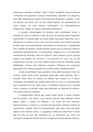 tratamento intensivo revelam como é pouco saudável manter pessoas
confinadas em pequenos espaços esterilizados. (Quando era pequeno,
meu filho demonstrava igual fascinação por hospitais e prisões, o que
me parecia um temor que ele não sabia explicar. Se passássemos de
carro diante de uma dessas instituições, ele invariavelmente
perguntava: “Papai, tem gente morrendo aí dentro?”)
A grande desvantagem de declarar que precisamos trazer o
coração de volta à medicina é que ele pune as pessoas pelas fraquezas
emocionais. O coração pode ser muito frágil, mas pode endurecer com o
sofrimento ou apenas com a vida. Os livros sobre cura holística gostam
de dizer que as pessoas doentes “precisam” de sua doença. A psiquiatria
tem o hábito de apontar o dedo quando declara que as doenças crônicas
equivalem simbolicamente a autopunição, vingança ou a um profundo
sentimento de desvalia. Não vou discutir esses critérios; quero apenas
sugerir que podem ser nocivos a um processo de cura, em vez de
colaborarem com ele. Já é bem difícil termos todos de enfrentar nossa
falibilidade, mesmo nas melhores ocasiões. Podemos ter realmente
expectativa de melhora quando nós mesmos somos desfavoráveis?
A raiz do problema é que qualquer coisa pode funcionar como um
nocebo, assim como outra qualquer pode agir como placebo. Não é
remédio falso nem os modos do médico que assiste ou o cheiro
antiséptico do hospital que podem fazer bem ou mal; é a interpretação
que o paciente lhes dá. Além disso, a verdadeira guerra não é travada
entre a cabeça e o coração; algo mais profundo, no domínio do silêncio,
cria nossa visão da realidade.
A compreensão básica que quase todos temos a nosso respeito
vem do pensar e do sentir, o que parece natural; mas sabemos muito
pouco sobre o campo do silêncio e de como ele nos controla.
Aparentemente, a cabeça e o coração não são toda a pessoa. O fluxo da
consciência, sempre cheio de pensamentos, age como uma tela para
manter esse silêncio oculto, e a aparência sólida do corpo físico é outro
tipo de tela, já que não podemos ver as moléculas que estão em
constante movimento dentro de nós e tampouco nossas plantas básicas,
 