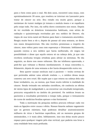 para o bem como para o mal. Há dois anos, encontrei uma moça, com
aproximadamente 30 anos, que resolveu se internar em Lancaster para
tratar de câncer no seio. Seu estado era muito grave, porque a
metástase do tumor maligno já tomara a medula óssea e se espalhara
pelo corpo todo. Por isso, ela sofria dores constantes nos ossos. Depois
de ter recebido os drásticos tratamentos habituais, com séries de
radiação e quimioterapia receitadas por seu médico de Denver, ela
viajou de sua terra natal até Boston para fazer o tratamento aiurvédico.
Reagiu muito bem a ele e, depois de passar ali uma semana, as dores
nos ossos desapareceram. Ela não recebeu promessas a respeito do
câncer, mas voltou para casa com esperança e Otimismo. Infelizmente,
quando contou a seu médico que havia melhorado, ele negou tal
possibilidade e disse que aquilo estava só na cabeça dela, já que não
recebera nenhuma terapia ortodoxa para aliviar os sintomas. No dia
seguinte, as dores nos ossos voltaram. Ela me telefonou apavorada, e
pedi-lhe que voltasse a Boston imediatamente. A moça concordou e,
felizmente, depois de uma semana a dor havia desaparecido outra vez.
Sem querer causar nenhum mal à paciente — tenho certeza de
que pretendia adotar uma atitude realista —, o médico dessa moça
cometeu um erro cruel. Ele supôs que o que estava na cabeça dela não
fosse verdadeiro, ou, ao menos, que fosse muito inferior à realidade do
câncer. Sendo treinado em métodos científicos, ele conhecia os efeitos
de vários tipos de malignidade e, ao encontrar um resultado inesperado,
procurou enquadrá-lo no âmbito do previsível. Os médicos levam os
pacientes a resultados previsíveis o tempo todo, porque o treinamento
do curso de medicina focaliza apenas o eixo horizontal.
Toda a motivação da pesquisa médica procura reforçar cada vez
mais as ligações entre causa e efeito. Nossos bisavós sabiam vagamente
que os germes existiam; hoje podemos detalhar anatomicamente
milhares de vírus e bactérias específicos, até os menores grupos de
aminoácidos, e ir mais além. Infelizmente, isso nos deixa muito pouco
espaço para qualquer viagem pelo eixo vertical, que poderia nos levar a
uma realidade bem mais profunda.
 