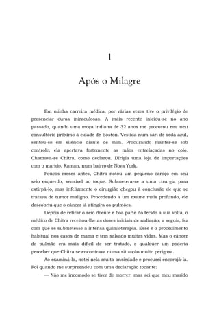 1
Após o Milagre
Em minha carreira médica, por várias vezes tive o privilégio de
presenciar curas miraculosas. A mais recente iniciou-se no ano
passado, quando uma moça indiana de 32 anos me procurou em meu
consultório próximo à cidade de Boston. Vestida num sári de seda azul,
sentou-se em silêncio diante de mim. Procurando manter-se sob
controle, ela apertava fortemente as mãos entrelaçadas no colo.
Chamava-se Chitra, como declarou. Dirigia uma loja de importações
com o marido, Raman, num bairro de Nova York.
Poucos meses antes, Chitra notou um pequeno caroço em seu
seio esquerdo, sensível ao toque. Submetera-se a uma cirurgia para
extirpá-lo, mas infelizmente o cirurgião chegou à conclusão de que se
tratava de tumor maligno. Procedendo a um exame mais profundo, ele
descobriu que o câncer já atingira os pulmões.
Depois de retirar o seio doente e boa parte do tecido a sua volta, o
médico de Chitra receitou-lhe as doses iniciais de radiação; a seguir, fez
com que se submetesse a intensa quimioterapia. Esse é o procedimento
habitual nos casos de mama e tem salvado muitas vidas. Mas o câncer
de pulmão era mais difícil de ser tratado, e qualquer um poderia
perceber que Chitra se encontrava numa situação muito perigosa.
Ao examiná-la, notei nela muita ansiedade e procurei encorajá-la.
Foi quando me surpreendeu com uma declaração tocante:
— Não me incomodo se tiver de morrer, mas sei que meu marido
 