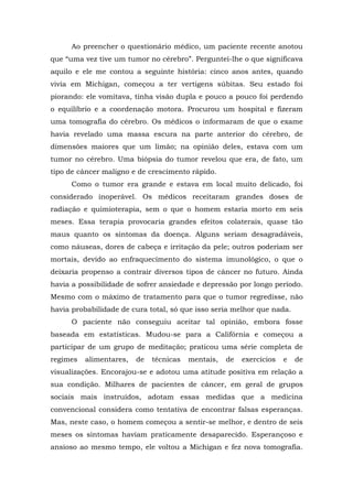 Ao preencher o questionário médico, um paciente recente anotou
que “uma vez tive um tumor no cérebro”. Perguntei-lhe o que significava
aquilo e ele me contou a seguinte história: cinco anos antes, quando
vivia em Michigan, começou a ter vertigens súbitas. Seu estado foi
piorando: ele vomitava, tinha visão dupla e pouco a pouco foi perdendo
o equilíbrio e a coordenação motora. Procurou um hospital e fizeram
uma tomografia do cérebro. Os médicos o informaram de que o exame
havia revelado uma massa escura na parte anterior do cérebro, de
dimensões maiores que um limão; na opinião deles, estava com um
tumor no cérebro. Uma biópsia do tumor revelou que era, de fato, um
tipo de câncer maligno e de crescimento rápido.
Como o tumor era grande e estava em local muito delicado, foi
considerado inoperável. Os médicos receitaram grandes doses de
radiação e quimioterapia, sem o que o homem estaria morto em seis
meses. Essa terapia provocaria grandes efeitos colaterais, quase tão
maus quanto os sintomas da doença. Alguns seriam desagradáveis,
como náuseas, dores de cabeça e irritação da pele; outros poderiam ser
mortais, devido ao enfraquecimento do sistema imunológico, o que o
deixaria propenso a contrair diversos tipos de câncer no futuro. Ainda
havia a possibilidade de sofrer ansiedade e depressão por longo período.
Mesmo com o máximo de tratamento para que o tumor regredisse, não
havia probabilidade de cura total, só que isso seria melhor que nada.
O paciente não conseguiu aceitar tal opinião, embora fosse
baseada em estatísticas. Mudou-se para a Califórnia e começou a
participar de um grupo de meditação; praticou uma série completa de
regimes alimentares, de técnicas mentais, de exercícios e de
visualizações. Encorajou-se e adotou uma atitude positiva em relação a
sua condição. Milhares de pacientes de câncer, em geral de grupos
sociais mais instruídos, adotam essas medidas que a medicina
convencional considera como tentativa de encontrar falsas esperanças.
Mas, neste caso, o homem começou a sentir-se melhor, e dentro de seis
meses os sintomas haviam praticamente desaparecido. Esperançoso e
ansioso ao mesmo tempo, ele voltou a Michigan e fez nova tomografia.
 
