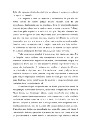 Esta não mostrou sinais da existência de câncer e tampouco vestígios
de algum no passado.
Em resposta a isso, os médicos o informaram de que ele não
havia sarado do câncer, porque nunca ouviram falar de fato
semelhante. Explicaram que, na realidade, devia ter acontecido alguma
troca de tomografias e que o paciente com o tumor era outro. Pediram
desculpas pelo engano e o avisaram de que, daquele momento em
diante, se desligavam do caso. O paciente ficou profundamente aliviado
por não ter mais nenhum sintoma, embora acreditasse na primeira
tomografia, que tem seu nome e o número do registro no serviço social.
Quando entrei em contato com o hospital para pedir sua ficha médica,
fui informado de que ele nunca se tratara de câncer lá e que haviam
trocado seu exame pelo de outro paciente, com tumor cerebral.
Tudo o que posso concluir é que, apesar dos exames de raios X e
da biópsia, esses médicos não conseguiram aceitar o fato de que
houvesse ocorrido uma regressão do tumor, simplesmente porque sua
experiência ditava que isso era impossível. Nunca se pode subestimar o
poder da doutrinação. O treinamento médico é altamente técnico,
especializado e rigoroso, mas desenvolveu-se como qualquer outra
atividade humana — com pessoas coligindo experiências e usando-as
para compor explicações e modelos. Esses modelos, por sua vez, servem
para doutrinar novos construtores de modelos e, em pouco tempo, essa
doutrinação se transforma em lei.
É fascinante que um grande estudo sobre quatrocentos casos de
recuperação espontânea de câncer, mais tarde interpretado por Elmer e
Alyce Green, da Menninger Clinic, tenha descoberto que todos os
pacientes apresentavam apenas uma coisa em comum — cada um tinha
mudado de atitude antes de ocorrer a cura, encontrando um meio de
ser útil, corajoso e positivo. Em outras palavras, eles romperam com a
doutrinação (mesmo que os médicos não tenham rompido com a deles).
O mistério que tolda essa descoberta, que seria tão clara, está ligado à
casualidade. Tais recuperações ocorreram por causa das novas atitudes
ou paralelamente a elas? Talvez a casualidade seja delicada demais
 