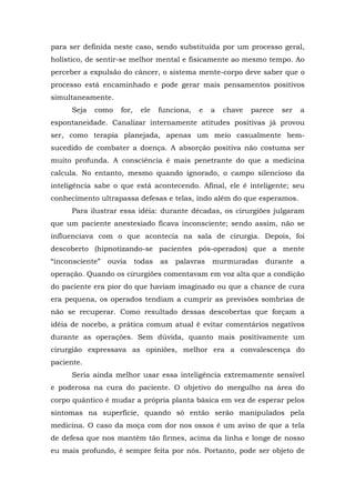 para ser definida neste caso, sendo substituída por um processo geral,
holístico, de sentir-se melhor mental e fisicamente ao mesmo tempo. Ao
perceber a expulsão do câncer, o sistema mente-corpo deve saber que o
processo está encaminhado e pode gerar mais pensamentos positivos
simultaneamente.
Seja como for, ele funciona, e a chave parece ser a
espontaneidade. Canalizar internamente atitudes positivas já provou
ser, como terapia planejada, apenas um meio casualmente bem-
sucedido de combater a doença. A absorção positiva não costuma ser
muito profunda. A consciência é mais penetrante do que a medicina
calcula. No entanto, mesmo quando ignorado, o campo silencioso da
inteligência sabe o que está acontecendo. Afinal, ele é inteligente; seu
conhecimento ultrapassa defesas e telas, indo além do que esperamos.
Para ilustrar essa idéia: durante décadas, os cirurgiões julgaram
que um paciente anestesiado ficava inconsciente; sendo assim, não se
influenciava com o que acontecia na sala de cirurgia. Depois, foi
descoberto (hipnotizando-se pacientes pós-operados) que a mente
“inconsciente” ouvia todas as palavras murmuradas durante a
operação. Quando os cirurgiões comentavam em voz alta que a condição
do paciente era pior do que haviam imaginado ou que a chance de cura
era pequena, os operados tendiam a cumprir as previsões sombrias de
não se recuperar. Como resultado dessas descobertas que forçam a
idéia de nocebo, a prática comum atual é evitar comentários negativos
durante as operações. Sem dúvida, quanto mais positivamente um
cirurgião expressava as opiniões, melhor era a convalescença do
paciente.
Seria ainda melhor usar essa inteligência extremamente sensível
e poderosa na cura do paciente. O objetivo do mergulho na área do
corpo quântico é mudar a própria planta básica em vez de esperar pelos
sintomas na superfície, quando só então serão manipulados pela
medicina. O caso da moça com dor nos ossos é um aviso de que a tela
de defesa que nos mantém tão firmes, acima da linha e longe de nosso
eu mais profundo, é sempre feita por nós. Portanto, pode ser objeto de
 