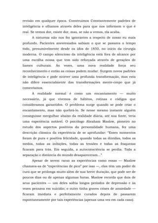 revisão em qualquer época. Construímos Constantemente padrões de
inteligência e olhamos através deles para que nos informem o que é
real. Se vemos dor, existe dor, mas, se não a vemos, ela acaba.
A natureza não nos fez ignorantes a respeito de nosso eu mais
profundo. Pacientes anestesiados sabiam o que se passava o tempo
todo, presumivelmente desde os idos de 1850, no início da cirurgia
moderna. O campo silencioso da inteligência está fora de alcance por
uma escolha nossa que tem sido reforçada através de gerações de
liames culturais. Às vezes, uma nova realidade força seu
reconhecimento e então as coisas podem mudar. Surgem novos padrões
de inteligência e pode ocorrer uma profunda transformação, mas esta
não difere essencialmente das transformações mente-corpo que já
comentamos.
A realidade normal é como um encantamento — muito
necessário, já que vivemos de hábitos, rotinas e códigos que
consideramos garantidos. O problema surge quando se pode criar o
encantamento, mas não quebrá-lo. Se nesse mesmo instante alguém
conseguisse mergulhar abaixo da realidade diária, até sua fonte, teria
uma experiência notável. O psicólogo Abraham Maslow, pioneiro no
estudo dos aspectos positivos da personalidade humana, fez uma
descrição clássica da experiência de se aprofundar: “Esses momentos
foram de pura e positiva felicidade, quando todas as dúvidas, todos os
medos, todas as inibições, todas as tensões e todas as fraquezas
ficaram para trás. Em seguida, a autoconsciência se perdia. Toda a
separação e distância do mundo desapareceram...”
Apesar de serem raras as experiências como essas — Maslow
chamava-as de “experiências de pico” por isso —, elas têm um poder de
cura que se prolonga muito além de sua breve duração, que pode ser de
poucos dias ou de apenas algumas horas. Maslow recorda que dois de
seus pacientes — um deles sofria longos períodos de depressão e às
vezes pensava em suicídio; o outro tinha graves crises de ansiedade —
ficaram imediata e perfeitamente curados depois de passarem
espontaneamente por tais experiências (apenas uma vez em cada caso).
 