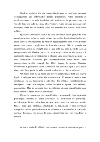 Maslow também fala da “reconciliação com a vida” que pessoas
conseguiram por intermédio desses momentos: “Elas sentiam-se
unificadas com o mundo, fundidas nele, realmente lhe pertencendo, em
vez de ficar do lado de fora, observando”. (Uma dessas pessoas, por
exemplo, disse ter se sentido como um membro da família, não como
órfão.)
Qualquer revelação súbita de uma realidade mais profunda traz
consigo enorme poder — basta provar que a vida fica indiscutivelmente
mais valiosa. Os pacientes de Maslow reconheceram essa força interior
como uma coisa completamente fora do comum. Não é energia ou
resistência, gênio ou insight, mas o que está na base de tudo isso. A
compreensão de Maslow parou no momento crítico — ele nunca foi
realmente capaz de proporcionar a alguém uma experiência de pico —,
mas continuou fascinado por acontecimentos como esses, que
transcendem a vida normal. Em 1961, depois de muitas décadas
escrevendo e pensando sobre o assunto, ele concluiu que o que havia
observado fazia parte da vida normal, realmente, e não da mística:
“O pouco que eu já havia lido sobre experiências místicas estava
ligado à religião, com visões do sobrenatural. E, como a maioria dos
cientistas, eu as desdenhei e não lhes dei crédito, considerando-as
bobagens, talvez alucinações, talvez histeria e, quase com certeza,
patológicas. Mas as pessoas que me falavam dessas experiências não
eram assim — eram as mais saudáveis!”
Como ele encontrou tais experiências em menos de 1 por cento da
população, encarou-as como acidentais ou momentos de plenitude.
Acredito que foram vislumbres de um campo que é a base da vida de
todos, mas que continua indefinido. A conclusão é que devemos
mergulhar muito profundamente se quisermos transcender a realidade
normal. Estamos em busca de uma experiência que vai remodelar o
mundo.
Achar o vazio de silêncio que separa nossos pensamentos parece
 