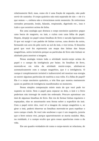 relativamente fácil, mas, como ele é uma fração de segundo, não pode
servir de caminho. O corpo quântico não está separado de nós — ele é o
que somos —, embora não o vivenciemos neste momento. Se estivermos
sentados pensando, lendo, falando, respirando, digerindo etc., isso é
tudo o que acontece acima da linha.
Eis uma analogia que destaca o corpo mecânico quântico: pegue
uma barra de magneto, ou ímã, e cubra com uma folha de papel.
Depois, despeje no papel umas limalhas de ferro e sacuda ligeiramente.
O que vai surgir é um padrão de linhas curvas, uma dentro da outra,
formando um arco do pólo norte ao sul do ímã, e vice-versa. O desenho
geral que você fez representa um mapa das linhas das forças
magnéticas, antes invisíveis porque as partículas de ferro não tinham se
alinhado para mostrar a imagem.
Nessa analogia vemos toda a atividade mente-corpo acima do
papel e o campo da inteligência por baixo. As limalhas de ferro,
movendo-se em volta da atividade mente-corpo, alinham-se
automaticamente com o campo magnético, que é a inteligência. O
campo é completamente invisível e indiscernível até mostrar sua energia
ao mover algumas partículas de matéria a sua volta. E a folha de papel?
Ela é o corpo mecânico quântico, a tela fina que mostra exatamente
quais os padrões de inteligência manifestados no momento.
Nessa simples comparação existe mais do que você pode ter
suposto no início. Sem o papel para separar os dois, o ímã e o ferro
poderiam não interagir de modo tão ordenado. Procure aproximar um
ímã de algumas limalhas de ferro. Em vez de formar linhas regulares e
espaçadas, elas se amontoarão sem forma sobre a superfície do ímã.
Com o papel entre eles, você vê a imagem do campo magnético e, se
girar o ímã, poderá observar as limalhas movendo-se para espelhar o
novo campo criado. Se você não soubesse o que é um magneto, juraria
que o ferro estava vivo, porque aparentemente se movia sozinho. Mas,
na realidade, é o campo oculto que gera essas aparências como a da
vida.
Eis um quadro verdadeiro de como o corpo-mente se relaciona, de
 