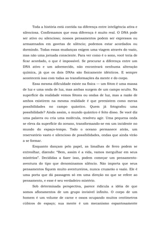 Toda a história está contida na diferença entre inteligência ativa e
silenciosa. Confirmamos que essa diferença é muito real. O DNA pode
ser ativo ou silencioso; nossos pensamentos podem ser expressos ou
armazenados em gavetas de silêncio; podemos estar acordados ou
dormindo. Todas essas mudanças exigem uma viagem através do vazio,
mas não uma jornada consciente. Para ver como é o sono, você teria de
ficar acordado, o que é impossível. Se procurar a diferença entre um
DNA ativo e um adormecido, não encontrará nenhuma alteração
química, já que os dois DNAs são fisicamente idênticos. E sempre
acontecerá isso com todas as transformações da mente e do corpo.
Essa mesma dificuldade existe na física — um fóton é uma massa
de luz e uma onda de luz, mas ambas surgem de um campo oculto. Na
superfície da realidade vemos fótons ou ondas de luz, mas a razão de
ambos existirem na mesma realidade é que preexistem como meras
possibilidades no campo quântico. Quem já fotografou uma
possibilidade? Ainda assim, o mundo quântico é feito disso. Se você diz
uma palavra ou cria uma molécula, resolveu agir. Uma pequena onda
se eleva da superfície do oceano, transformando-se em um incidente no
mundo do espaço-tempo. Todo o oceano permanece atrás, um
reservatório vasto e silencioso de possibilidades, ondas que ainda virão
a se formar.
Enquanto dançam pelo papel, as limalhas de ferro podem se
entreolhar, dizendo: “Bem, assim é a vida, vamos mergulhar em seus
mistérios”. Decididas a fazer isso, podem começar um pensamento-
aventura do tipo que denominamos silêncio. Não importa que seus
pensamentos fiquem muito aventureiros, nunca cruzarão o vazio. Ele é
uma porta que dá passagem só em uma direção no que se refere ao
pensamento, e esse é seu verdadeiro mistério.
Sob determinada perspectiva, parece ridícula a idéia de que
somos afloramentos de um grupo invisível infinito. O corpo de um
homem é um volume de carne e ossos ocupando muitos centímetros
cúbicos de espaço; sua mente é um mecanismo espantosamente
 