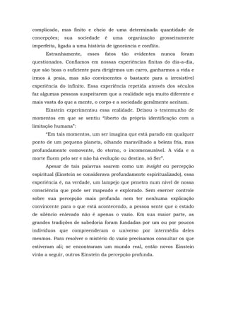 complicado, mas finito e cheio de uma determinada quantidade de
concepções; sua sociedade é uma organização grosseiramente
imperfeita, ligada a uma história de ignorância e conflito.
Estranhamente, esses fatos tão evidentes nunca foram
questionados. Confiamos em nossas experiências finitas do dia-a-dia,
que são boas o suficiente para dirigirmos um carro, ganharmos a vida e
irmos à praia, mas não convincentes o bastante para a irresistível
experiência do infinito. Essa experiência repetida através dos séculos
faz algumas pessoas suspeitarem que a realidade seja muito diferente e
mais vasta do que a mente, o corpo e a sociedade geralmente aceitam.
Einstein experimentou essa realidade. Deixou o testemunho de
momentos em que se sentiu “liberto da própria identificação com a
limitação humana”:
“Em tais momentos, um ser imagina que está parado em qualquer
ponto de um pequeno planeta, olhando maravilhado a beleza fria, mas
profundamente comovente, do eterno, o incomensurável. A vida e a
morte fluem pelo ser e não há evolução ou destino, só Ser”.
Apesar de tais palavras soarem como um insight ou percepção
espiritual (Einstein se considerava profundamente espiritualizado), essa
experiência é, na verdade, um lampejo que penetra num nível de nossa
consciência que pode ser mapeado e explorado. Sem exercer controle
sobre sua percepção mais profunda nem ter nenhuma explicação
convincente para o que está acontecendo, a pessoa sente que o estado
de silêncio enlevado não é apenas o vazio. Em sua maior parte, as
grandes tradições de sabedoria foram fundadas por um ou por poucos
indivíduos que compreenderam o universo por intermédio deles
mesmos. Para resolver o mistério do vazio precisamos consultar os que
estiveram ali; se encontraram um mundo real, então novos Einstein
virão a seguir, outros Einstein da percepção profunda.
 