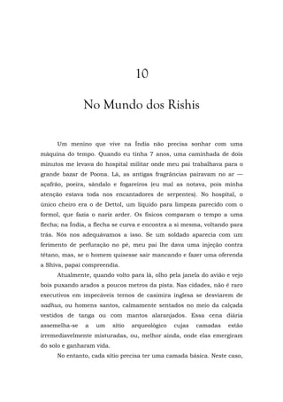 10
No Mundo dos Rishis
Um menino que vive na Índia não precisa sonhar com uma
máquina do tempo. Quando eu tinha 7 anos, uma caminhada de dois
minutos me levava do hospital militar onde meu pai trabalhava para o
grande bazar de Poona. Lá, as antigas fragrâncias pairavam no ar —
açafrão, poeira, sândalo e fogareiros (eu mal as notava, pois minha
atenção estava toda nos encantadores de serpentes). No hospital, o
único cheiro era o de Dettol, um líquido para limpeza parecido com o
formol, que fazia o nariz arder. Os físicos comparam o tempo a uma
flecha; na Índia, a flecha se curva e encontra a si mesma, voltando para
trás. Nós nos adequávamos a isso. Se um soldado aparecia com um
ferimento de perfuração no pé, meu pai lhe dava uma injeção contra
tétano, mas, se o homem quisesse sair mancando e fazer uma oferenda
a Shiva, papai compreendia.
Atualmente, quando volto para lá, olho pela janela do avião e vejo
bois puxando arados a poucos metros da pista. Nas cidades, não é raro
executivos em impecáveis ternos de casimira inglesa se desviarem de
sadhus, ou homens santos, calmamente sentados no meio da calçada
vestidos de tanga ou com mantos alaranjados. Essa cena diária
assemelha-se a um sítio arqueológico cujas camadas estão
irremediavelmente misturadas, ou, melhor ainda, onde elas emergiram
do solo e ganharam vida.
No entanto, cada sítio precisa ter uma camada básica. Neste caso,
 