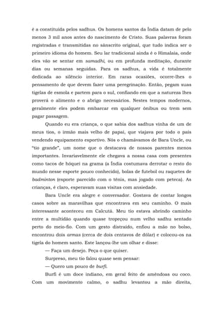 é a constituída pelos sadhus. Os homens santos da Índia datam de pelo
menos 3 mil anos antes do nascimento de Cristo. Suas palavras foram
registradas e transmitidas no sânscrito original, que tudo indica ser o
primeiro idioma do homem. Seu lar tradicional ainda é o Himalaia, onde
eles vão se sentar em samadhi, ou em profunda meditação, durante
dias ou semanas seguidas. Para os sadhus, a vida é totalmente
dedicada ao silêncio interior. Em raras ocasiões, ocorre-lhes o
pensamento de que devem fazer uma peregrinação. Então, pegam suas
tigelas de esmola e partem para o sul, confiando em que a natureza lhes
proverá o alimento e o abrigo necessários. Nestes tempos modernos,
geralmente eles podem embarcar em qualquer ônibus ou trem sem
pagar passagem.
Quando eu era criança, o que sabia dos sadhus vinha de um de
meus tios, o irmão mais velho de papai, que viajava por todo o país
vendendo equipamento esportivo. Nós o chamávamos de Bara Uncle, ou
“tio grande”, um nome que o destacava de nossos parentes menos
importantes. Invariavelmente ele chegava a nossa casa com presentes
como tacos de hóquei na grama (a Índia costumava derrotar o resto do
mundo nesse esporte pouco conhecido), bolas de futebol ou raquetes de
badminton (esporte parecido com o tênis, mas jogado com peteca). As
crianças, é claro, esperavam suas visitas com ansiedade.
Bara Uncle era alegre e conversador. Gostava de contar longos
casos sobre as maravilhas que encontrava em seu caminho. O mais
interessante aconteceu em Calcutá. Meu tio estava abrindo caminho
entre a multidão quando quase tropeçou num velho sadhu sentado
perto do meio-fio. Com um gesto distraído, enfiou a mão no bolso,
encontrou dois armas (cerca de dois centavos de dólar) e colocou-os na
tigela do homem santo. Este lançou-lhe um olhar e disse:
— Faça um desejo. Peça o que quiser.
Surpreso, meu tio falou quase sem pensar:
— Quero um pouco de burfi.
Burfi é um doce indiano, em geral feito de amêndoas ou coco.
Com um movimento calmo, o sadhu levantou a mão direita,
 
