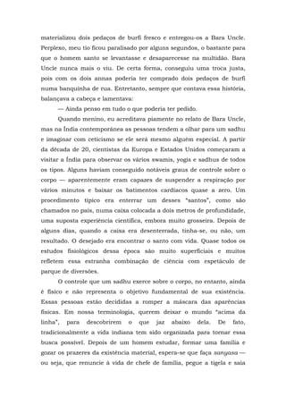 materializou dois pedaços de burfi fresco e entregou-os a Bara Uncle.
Perplexo, meu tio ficou paralisado por alguns segundos, o bastante para
que o homem santo se levantasse e desaparecesse na multidão. Bara
Uncle nunca mais o viu. De certa forma, conseguiu uma troca justa,
pois com os dois annas poderia ter comprado dois pedaços de burfi
numa banquinha de rua. Entretanto, sempre que contava essa história,
balançava a cabeça e lamentava:
— Ainda penso em tudo o que poderia ter pedido.
Quando menino, eu acreditava piamente no relato de Bara Uncle,
mas na Índia contemporânea as pessoas tendem a olhar para um sadhu
e imaginar com ceticismo se ele será mesmo alguém especial. A partir
da década de 20, cientistas da Europa e Estados Unidos começaram a
visitar a Índia para observar os vários swamis, yogis e sadhus de todos
os tipos. Alguns haviam conseguido notáveis graus de controle sobre o
corpo — aparentemente eram capazes de suspender a respiração por
vários minutos e baixar os batimentos cardíacos quase a zero. Um
procedimento típico era enterrar um desses “santos”, como são
chamados no país, numa caixa colocada a dois metros de profundidade,
uma suposta experiência científica, embora muito grosseira. Depois de
alguns dias, quando a caixa era desenterrada, tinha-se, ou não, um
resultado. O desejado era encontrar o santo com vida. Quase todos os
estudos fisiológicos dessa época são muito superficiais e muitos
refletem essa estranha combinação de ciência com espetáculo de
parque de diversões.
O controle que um sadhu exerce sobre o corpo, no entanto, ainda
é físico e não representa o objetivo fundamental de sua existência.
Essas pessoas estão decididas a romper a máscara das aparências
físicas. Em nossa terminologia, querem deixar o mundo “acima da
linha”, para descobrirem o que jaz abaixo dela. De fato,
tradicionalmente a vida indiana tem sido organizada para tornar essa
busca possível. Depois de um homem estudar, formar uma família e
gozar os prazeres da existência material, espera-se que faça sanyasa —
ou seja, que renuncie à vida de chefe de família, pegue a tigela e saia
 