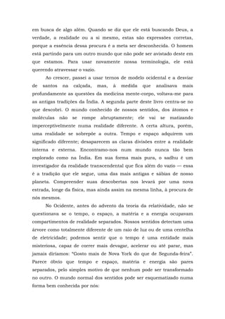 em busca de algo além. Quando se diz que ele está buscando Deus, a
verdade, a realidade ou a si mesmo, estas são expressões corretas,
porque a essência dessa procura é a meta ser desconhecida. O homem
está partindo para um outro mundo que não pode ser avistado deste em
que estamos. Para usar novamente nossa terminologia, ele está
querendo atravessar o vazio.
Ao crescer, passei a usar ternos de modelo ocidental e a desviar
de santos na calçada, mas, à medida que analisava mais
profundamente as questões da medicina mente-corpo, voltava-me para
as antigas tradições da Índia. A segunda parte deste livro centra-se no
que descobri. O mundo conhecido de nossos sentidos, dos átomos e
moléculas não se rompe abruptamente; ele vai se matizando
imperceptivelmente numa realidade diferente. A certa altura, porém,
uma realidade se sobrepõe a outra. Tempo e espaço adquirem um
significado diferente; desaparecem as claras divisões entre a realidade
interna e externa. Encontramo-nos num mundo nunca tão bem
explorado como na Índia. Em sua forma mais pura, o sadhu é um
investigador da realidade transcendental que fica além do vazio — essa
é a tradição que ele segue, uma das mais antigas e sábias de nosso
planeta. Compreender suas descobertas nos levará por uma nova
estrada, longe da física, mas ainda assim na mesma linha, à procura de
nós mesmos.
No Ocidente, antes do advento da teoria da relatividade, não se
questionava se o tempo, o espaço, a matéria e a energia ocupavam
compartimentos de realidade separados. Nossos sentidos detectam uma
árvore como totalmente diferente de um raio de luz ou de uma centelha
de eletricidade; podemos sentir que o tempo é uma entidade mais
misteriosa, capaz de correr mais devagar, acelerar ou até parar, mas
jamais diríamos: “Gosto mais de Nova York do que de Segunda-feira”.
Parece óbvio que tempo e espaço, matéria e energia são pares
separados, pelo simples motivo de que nenhum pode ser transformado
no outro. O mundo normal dos sentidos pode ser esquematizado numa
forma bem conhecida por nós:
 