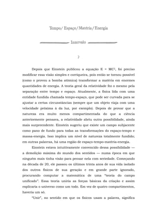 Depois que Einstein publicou a equação E = MC2, foi preciso
modificar essa visão simples e corriqueira, pois então se tornou possível
(como o provou a bomba atômica) transformar a matéria em enormes
quantidades de energia. A teoria geral da relatividade fez o mesmo pela
separação entre tempo e espaço. Atualmente, a física lida com uma
entidade fundida chamada tempo-espaço, que pode ser curvada para se
ajustar a certas circunstâncias (sempre que um objeto viaja com uma
velocidade próxima à da luz, por exemplo). Depois de provar que a
natureza era muito menos compartimentada do que a ciência
anteriormente pensava, a relatividade abriu outra possibilidade, ainda
mais surpreendente. Einstein sugeriu que existe um campo subjacente
como pano de fundo para todas as transformações do espaço-tempo e
massa-energia. Isso implica um nível de natureza totalmente fundido;
em outras palavras, há uma região de espaço-tempo-matéria-energia.
Einstein estava intuitivamente convencido dessa possibilidade —
a demolição máxima do mundo dos sentidos — numa época em que
ninguém mais tinha visão para pensar nela com seriedade. Começando
na década de 20, ele passou os últimos trinta anos de sua vida isolado
dos outros físicos de sua geração e em grande parte ignorado,
procurando computar a matemática de uma “teoria do campo
unificado’’. Essa teoria uniria as forças básicas da criação e assim
explicaria o universo como um todo. Em vez de quatro compartimentos,
haveria um só.
“Unir”, no sentido em que os físicos usam a palavra, significa
 