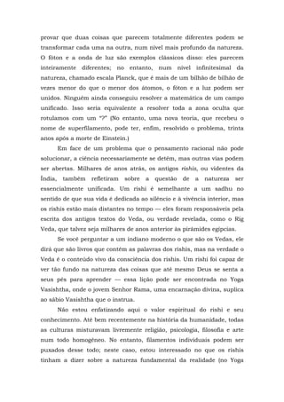 provar que duas coisas que parecem totalmente diferentes podem se
transformar cada uma na outra, num nível mais profundo da natureza.
O fóton e a onda de luz são exemplos clássicos disso: eles parecem
inteiramente diferentes; no entanto, num nível infinitesimal da
natureza, chamado escala Planck, que é mais de um bilhão de bilhão de
vezes menor do que o menor dos átomos, o fóton e a luz podem ser
unidos. Ninguém ainda conseguiu resolver a matemática de um campo
unificado. Isso seria equivalente a resolver toda a zona oculta que
rotulamos com um “?” (No entanto, uma nova teoria, que recebeu o
nome de superfilamento, pode ter, enfim, resolvido o problema, trinta
anos após a morte de Einstein.)
Em face de um problema que o pensamento racional não pode
solucionar, a ciência necessariamente se detém, mas outras vias podem
ser abertas. Milhares de anos atrás, os antigos rishis, ou videntes da
Índia, também refletiram sobre a questão de a natureza ser
essencialmente unificada. Um rishi é semelhante a um sadhu no
sentido de que sua vida é dedicada ao silêncio e à vivência interior, mas
os rishis estão mais distantes no tempo — eles foram responsáveis pela
escrita dos antigos textos do Veda, ou verdade revelada, como o Rig
Veda, que talvez seja milhares de anos anterior às pirâmides egípcias.
Se você perguntar a um indiano moderno o que são os Vedas, ele
dirá que são livros que contêm as palavras dos rishis, mas na verdade o
Veda é o conteúdo vivo da consciência dos rishis. Um rishi foi capaz de
ver tão fundo na natureza das coisas que até mesmo Deus se senta a
seus pés para aprender — essa lição pode ser encontrada no Yoga
Vasishtha, onde o jovem Senhor Rama, uma encarnação divina, suplica
ao sábio Vasishtha que o instrua.
Não estou enfatizando aqui o valor espiritual do rishi e seu
conhecimento. Até bem recentemente na história da humanidade, todas
as culturas misturavam livremente religião, psicologia, filosofia e arte
num todo homogêneo. No entanto, filamentos individuais podem ser
puxados desse todo; neste caso, estou interessado no que os rishis
tinham a dizer sobre a natureza fundamental da realidade (no Yoga
 