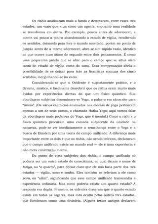 Os rishis analisaram mais a fundo e detectaram, entre esses três
estados, um vazio que atua como um agente, enquanto uma realidade
se transforma em outra. Por exemplo, pouco antes de adormecer, a
mente vai pouco a pouco abandonando o estado de vigília, recolhendo
os sentidos, deixando para fora o mundo acordado; porém no ponto de
junção antes de a mente adormecer, abre-se um rápido vazio, idêntico
ao que ocorre num átimo de segundo entre dois pensamentos. É como
uma pequenina janela que se abre para o campo que se situa além
tanto do estado de vigília como do sono. Essa compensação abriu a
possibilidade de se deixar para trás as fronteiras comuns dos cinco
sentidos, mergulhando-se no vazio.
Considerando-se que o Ocidente é supostamente prático, e o
Oriente, místico, é fascinante descobrir que os rishis eram muito mais
ávidos por experiências diretas do que um físico quântico. Sua
abordagem subjetiva denominava-se Yoga, a palavra em sânscrito para
“união”. (Os vários exercícios ensinados nas escolas de yoga pertencem
apenas a um de seus ramos, o chamado Hatha Yoga; aqui vamos falar
da abordagem mais poderosa do Yoga, que é mental.) Como o rishi e o
físico quântico procuram uma camada subjacente da unidade na
natureza, pode-se ver imediatamente a semelhança entre o Yoga e a
busca de Einstein por uma teoria do campo unificado. A diferença mais
importante entre os dois é que os rishis, não sendo teóricos, declaravam
que o campo unificado existe no mundo real — ele é uma experiência e
não mera construção mental.
Do ponto de vista subjetivo dos rishis, o campo unificado só
poderia ser um outro estado de consciência, ao qual deram o nome de
turiya, ou “o quarto”, para deixar claro que ele não fazia parte dos três
estados — vigília, sono e sonho. Eles também se referiam a ele como
para, ou “além”, significando que esse campo unificado transcendia a
experiência ordinária. Mas como poderia existir um quarto estado? A
resposta era dupla. Primeiro, os videntes disseram que o quarto estado
existe em todos os lugares, mas está oculto pelos outros três estados,
que funcionam como uma divisória. (Alguns textos antigos declaram
 