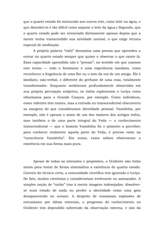 que o quarto estado foi misturado aos outros três, como leite na água, e
que descobri-lo é tão difícil como separar o leite da água.) Segundo, que
o quarto estado pode ser vivenciado diretamente apenas depois que a
mente tenha transcendido sua atividade normal, o que exige técnica
especial de meditação.
A própria palavra “rishi” denomina uma pessoa que aprendeu a
entrar no quarto estado sempre que quiser e observar o que existe lá.
Essa capacidade aprendida não é “pensar”, no sentido em que usamos
este termo — todo o fenômeno é uma experiência imediata, como
reconhecer a fragrância de uma flor ou o som da voz de um amigo. Ele é
imediato, não-verbal, e diferente do perfume de uma rosa, totalmente
transformador. Enquanto meditavam profundamente absorvidos em
sua própria percepção subjetiva, os rishis exploravam o turiya como
olharíamos para o Grande Canyon, por exemplo. Como indivíduos,
esses videntes têm nomes, mas a entrada no transcendental obscureceu
as margens do que consideramos identidade pessoal. Vasishtha, por
exemplo, não é apenas o nome de um dos maiores dos antigos rishis,
mas também o de uma parte integral do Veda — o conhecimento
transcendental — que o homem Vasishtha foi o primeiro a perceber;
para conhecer realmente aquela parte do Veda, é preciso estar na
“consciência Vasishtha”. Em suma, esses sábios observaram a
existência em sua forma mais pura.
Apesar de todas as intenções e propósitos, o Ocidente não tinha
meios para testar de forma sistemática a existência do quarto estado.
Carente da técnica certa, a comunidade científica tem ignorado o turiya.
De fato, muitos cientistas o considerariam irrelevante ou ameaçador. A
simples noção de “união” traz à mente imagens indesejadas: dissolver-
se num estado de nada ou perder a identidade como uma gota
desaparecendo no oceano. A despeito de ocasionais explosões de
entusiasmo por idéias orientais, o progresso do conhecimento no
Ocidente tem dependido sobretudo da observação externa, e não da
 