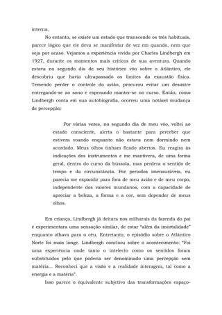 interna.
No entanto, se existe um estado que transcende os três habituais,
parece lógico que ele deva se manifestar de vez em quando, nem que
seja por acaso. Vejamos a experiência vivida por Charles Lindbergh em
1927, durante os momentos mais críticos de sua aventura. Quando
estava no segundo dia de seu histórico vôo sobre o Atlântico, ele
descobriu que havia ultrapassado os limites da exaustão física.
Temendo perder o controle do avião, procurou evitar um desastre
entregando-se ao sono e esperando manter-se no curso. Então, como
Lindbergh conta em sua autobiografia, ocorreu uma notável mudança
de percepção:
Por várias vezes, no segundo dia de meu vôo, voltei ao
estado consciente, alerta o bastante para perceber que
estivera voando enquanto não estava nem dormindo nem
acordado. Meus olhos tinham ficado abertos. Eu reagira às
indicações dos instrumentos e me mantivera, de uma forma
geral, dentro do curso da bússola, mas perdera o sentido de
tempo e da circunstância. Por períodos imensuráveis, eu
parecia me expandir para fora de meu avião e de meu corpo,
independente dos valores mundanos, com a capacidade de
apreciar a beleza, a forma e a cor, sem depender de meus
olhos.
Em criança, Lindbergh já deitara nos milharais da fazenda do pai
e experimentara uma sensação similar, de estar “além da imortalidade”
enquanto olhava para o céu. Entretanto, o episódio sobre o Atlântico
Norte foi mais longe. Lindbergh concluiu sobre o acontecimento: “Foi
uma experiência onde tanto o intelecto como os sentidos foram
substituídos pelo que poderia ser denominado uma percepção sem
matéria... Reconheci que a visão e a realidade interagem, tal como a
energia e a matéria”.
Isso parece o equivalente subjetivo das transformações espaço-
 