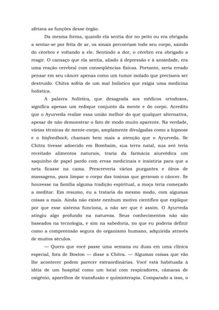 afetava as funções desse órgão.
Da mesma forma, quando ela sentia dor no peito ou era obrigada
a sentar-se por feita de ar, os sinais percorriam todo seu corpo, saindo
do cérebro e voltando a ele. Sentindo a dor, o cérebro era obrigado a
reagir. O cansaço que ela sentia, aliado à depressão e à ansiedade, era
uma reação cerebral com conseqüências físicas. Portanto, seria errado
pensar em seu câncer apenas como um tumor isolado que precisava ser
destruído. Chitra sofria de um mal holístico que exigia uma medicina
holística.
A palavra holística, que desagrada aos médicos ortodoxos,
significa apenas um enfoque conjunto da mente e do corpo. Acredito
que o Ayurveda realize essa união melhor do que qualquer alternativa,
apesar de não demonstrar o fato de modo muito aparente. Na verdade,
várias técnicas de mente-corpo, amplamente divulgadas como a hipnose
e o biofeedback, chamam bem mais a atenção que o Ayurveda. Se
Chitra tivesse adoecido em Bombaim, sua terra natal, sua avó teria
receitado alimentos naturais, traria da farmácia aiurvédica um
saquinho de papel pardo com ervas medicinais e insistiria para que a
neta ficasse na cama. Prescreveria vários purgantes e óleos de
massagens, para limpar o corpo das toxinas que geravam o câncer. Se
houvesse na família alguma tradição espiritual, a moça teria começado
a meditar. Em resumo, eu a trataria do mesmo modo, com algumas
coisas a mais. Ainda não existe nenhum motivo científico que explique
por que esse sistema funciona, a não ser que é assim. O Ayurveda
atingiu algo profundo na natureza. Seus conhecimentos não são
baseados na tecnologia, e sim na sabedoria, no que eu poderia definir
como a compreensão segura do organismo humano, adquirida através
de muitos séculos.
— Quero que você passe uma semana ou duas em uma clínica
especial, fora de Boston — disse a Chitra. — Algumas coisas que vão
lhe acontecer podem parecer extraordinárias. Você está habituada à
idéia de um hospital como um local com respiradores, câmaras de
oxigênio, aparelhos de transfusão e quimioterapia. Comparado a isso, o
 