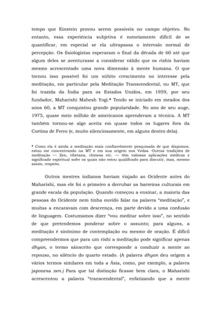 tempo que Einstein provou serem possíveis no campo objetivo. No
entanto, essa experiência subjetiva é notoriamente difícil de se
quantificar, em especial se ela ultrapassa o intervalo normal de
percepção. Os fisiologistas esperaram o final da década de 60 até que
algum deles se aventurasse a considerar válido que os rishis haviam
mesmo acrescentado uma nova dimensão à mente humana. O que
tornou isso possível foi um súbito crescimento no interesse pela
meditação, em particular pela Meditação Transcendental, ou MT, que
foi trazida da Índia para os Estados Unidos, em 1959, por seu
fundador, Maharishi Mahesh Yogi.* Tendo se iniciado em meados dos
anos 60, a MT conquistou grande popularidade. No ano de seu auge,
1975, quase meio milhão de americanos aprenderam a técnica. A MT
também tornou-se algo aceita em quase todos os lugares fora da
Cortina de Ferro (e, muito silenciosamente, em alguns dentro dela).
* Como ela é ainda a meditação mais confiavelmente pesquisada de que dispomos,
estou me concentrando na MT e em sua origem nos Vedas. Outras tradições de
meditação — Zen, tibetana, chinesa etc. — têm valiosas aplicações médicas e
significado espiritual sofre os quais não estou qualificado para discutir, mas, mesmo
assim, respeito.
Outros mestres indianos haviam viajado ao Ocidente antes do
Maharishi, mas ele foi o primeiro a derrubar as barreiras culturais em
grande escala da população. Quando começou a ensinar, a maioria das
pessoas do Ocidente nem tinha ouvido falar na palavra “meditação”, e
muitas a encaravam com descrença, em parte devido a uma confusão
de linguagem. Costumamos dizer “vou meditar sobre isso”, no sentido
de que pretendemos ponderar sobre o assunto; para alguns, a
meditação é sinônimo de contemplação ou mesmo de oração. É difícil
compreendermos que para um rishi a meditação pode significar apenas
dhyan, o termo sânscrito que corresponde a conduzir a mente ao
repouso, no silêncio do quarto estado. (A palavra dhyan deu origem a
vários termos similares em toda a Ásia, como, por exemplo, a palavra
japonesa zen.) Para que tal distinção ficasse bem clara, o Maharishi
acrescentou a palavra “transcendental”, enfatizando que a mente
 