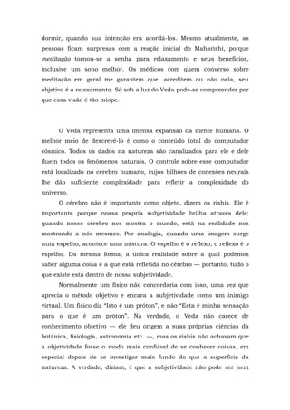 dormir, quando sua intenção era acordá-los. Mesmo atualmente, as
pessoas ficam surpresas com a reação inicial do Maharishi, porque
meditação tornou-se a senha para relaxamento e seus benefícios,
inclusive um sono melhor. Os médicos com quem converso sobre
meditação em geral me garantem que, acreditem ou não nela, seu
objetivo é o relaxamento. Só sob a luz do Veda pode-se compreender por
que essa visão é tão míope.
O Veda representa uma imensa expansão da mente humana. O
melhor meio de descrevê-lo é como o conteúdo total do computador
cósmico. Todos os dados na natureza são canalizados para ele e dele
fluem todos os fenômenos naturais. O controle sobre esse computador
está localizado no cérebro humano, cujos bilhões de conexões neurais
lhe dão suficiente complexidade para refletir a complexidade do
universo.
O cérebro não é importante como objeto, dizem os rishis. Ele é
importante porque nossa própria subjetividade brilha através dele;
quando nosso cérebro nos mostra o mundo, está na realidade nos
mostrando a nós mesmos. Por analogia, quando uma imagem surge
num espelho, acontece uma mistura. O espelho é o reflexo; o reflexo é o
espelho. Da mesma forma, a única realidade sobre a qual podemos
saber alguma coisa é a que está refletida no cérebro — portanto, tudo o
que existe está dentro de nossa subjetividade.
Normalmente um físico não concordaria com isso, uma vez que
aprecia o método objetivo e encara a subjetividade como um inimigo
virtual. Um físico diz “Isto é um próton”, e não “Esta é minha sensação
para o que é um próton”. Na verdade, o Veda não carece de
conhecimento objetivo — ele deu origem a suas próprias ciências da
botânica, fisiologia, astronomia etc. —, mas os rishis não achavam que
a objetividade fosse o modo mais confiável de se conhecer coisas, em
especial depois de se investigar mais fundo do que a superfície da
natureza. A verdade, diziam, é que a subjetividade não pode ser nem
 