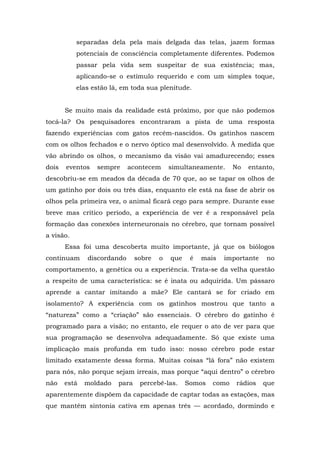 separadas dela pela mais delgada das telas, jazem formas
potenciais de consciência completamente diferentes. Podemos
passar pela vida sem suspeitar de sua existência; mas,
aplicando-se o estímulo requerido e com um simples toque,
elas estão lá, em toda sua plenitude.
Se muito mais da realidade está próximo, por que não podemos
tocá-la? Os pesquisadores encontraram a pista de uma resposta
fazendo experiências com gatos recém-nascidos. Os gatinhos nascem
com os olhos fechados e o nervo óptico mal desenvolvido. À medida que
vão abrindo os olhos, o mecanismo da visão vai amadurecendo; esses
dois eventos sempre acontecem simultaneamente. No entanto,
descobriu-se em meados da década de 70 que, ao se tapar os olhos de
um gatinho por dois ou três dias, enquanto ele está na fase de abrir os
olhos pela primeira vez, o animal ficará cego para sempre. Durante esse
breve mas crítico período, a experiência de ver é a responsável pela
formação das conexões interneuronais no cérebro, que tornam possível
a visão.
Essa foi uma descoberta muito importante, já que os biólogos
continuam discordando sobre o que é mais importante no
comportamento, a genética ou a experiência. Trata-se da velha questão
a respeito de uma característica: se é inata ou adquirida. Um pássaro
aprende a cantar imitando a mãe? Ele cantará se for criado em
isolamento? A experiência com os gatinhos mostrou que tanto a
“natureza” como a “criação” são essenciais. O cérebro do gatinho é
programado para a visão; no entanto, ele requer o ato de ver para que
sua programação se desenvolva adequadamente. Só que existe uma
implicação mais profunda em tudo isso: nosso cérebro pode estar
limitado exatamente dessa forma. Muitas coisas “lá fora” não existem
para nós, não porque sejam irreais, mas porque “aqui dentro” o cérebro
não está moldado para percebê-las. Somos como rádios que
aparentemente dispõem da capacidade de captar todas as estações, mas
que mantêm sintonia cativa em apenas três — acordado, dormindo e
 