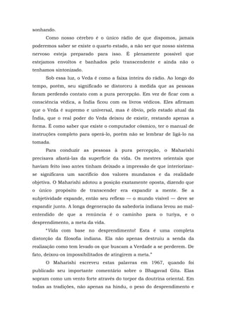 sonhando.
Como nosso cérebro é o único rádio de que dispomos, jamais
poderemos saber se existe o quarto estado, a não ser que nosso sistema
nervoso esteja preparado para isso. É plenamente possível que
estejamos envoltos e banhados pelo transcendente e ainda não o
tenhamos sintonizado.
Sob essa luz, o Veda é como a faixa inteira do rádio. Ao longo do
tempo, porém, seu significado se distorceu à medida que as pessoas
foram perdendo contato com a pura percepção. Em vez de ficar com a
consciência védica, a Índia ficou com os livros védicos. Eles afirmam
que o Veda é supremo e universal, mas é óbvio, pelo estado atual da
Índia, que o real poder do Veda deixou de existir, restando apenas a
forma. É como saber que existe o computador cósmico, ter o manual de
instruções completo para operá-lo, porém não se lembrar de ligá-lo na
tomada.
Para conduzir as pessoas à pura percepção, o Maharishi
precisava afastá-las da superfície da vida. Os mestres orientais que
haviam feito isso antes tinham deixado a impressão de que interiorizar-
se significava um sacrifício dos valores mundanos e da realidade
objetiva. O Maharishi adotou a posição exatamente oposta, dizendo que
o único propósito de transcender era expandir a mente. Se a
subjetividade expande, então seu reflexo — o mundo visível — deve se
expandir junto. A longa degeneração da sabedoria indiana levou ao mal-
entendido de que a renúncia é o caminho para o turiya, e o
desprendimento, a meta da vida.
“Vida com base no desprendimento! Esta é uma completa
distorção da filosofia indiana. Ela não apenas destruiu a senda da
realização como tem levado os que buscam a Verdade a se perderem. De
fato, deixou-os impossibilitados de atingirem a meta.”
O Maharishi escreveu estas palavras em 1967, quando foi
publicado seu importante comentário sobre o Bhagavad Gita. Elas
sopram como um vento forte através do torpor da doutrina oriental. Em
todas as tradições, não apenas na hindu, o peso do desprendimento e
 