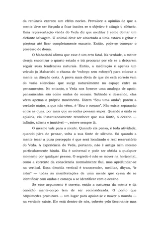 da renúncia exerceu um efeito nocivo. Prevalece a opinião de que a
mente deve ser forçada a ficar inativa se o objetivo é atingir o silêncio.
Uma representação vívida do Veda diz que meditar é como domar um
elefante selvagem. O animal deve ser amarrado a uma estaca e gritar e
pisotear até ficar completamente exausto. Então, pode-se começar o
processo de doma.
O Maharishi afirma que esse é um erro fatal. Na verdade, a mente
deseja encontrar o quarto estado e irá procurar por ele se a deixarem
seguir suas tendências naturais. Então, a meditação é apenas um
veículo (o Maharishi o chama de “esforço sem esforço”) para colocar a
mente na direção certa. A prova mais óbvia de que ele está correto vem
do vazio silencioso que surge naturalmente no espaço entre os
pensamentos. No entanto, o Veda nos fornece uma analogia de apoio:
pensamentos são como ondas do oceano. Subindo e descendo, elas
vêem apenas o próprio movimento. Dizem “Sou uma onda”; porém a
verdade maior, a que não vêem, é “Sou o oceano”. Não existe separação
entre as duas, por mais que as ondas possam supor. Quando a onda se
aplaina, ela instantaneamente reconhece que sua fonte, o oceano —
infinito, silente e imutável —, esteve sempre lá.
O mesmo vale para a mente. Quando ela pensa, é toda atividade;
quando pára de pensar, volta a sua fonte de silêncio. Só quando a
mente tocar a pura percepção é que será localizado o real reservatório
do Veda. A experiência do Veda, portanto, não é antiga nem mesmo
particularmente hindu. Ela é universal e pode ser obtida a qualquer
momento por qualquer pessoa. O segredo é não se mover na horizontal,
como a corrente da consciência normalmente flui, mas aprofundar-se
na vertical. Essa descida vertical é transcender, meditar, dhyan, “ir
além” — todas as manifestações de uma mente que cessa de se
identificar com ondas e começa a se identificar com o oceano.
Se esse argumento é correto, então a natureza da mente e da
conexão mente-corpo tem de ser reconsiderada. O ponto que
Arquimedes procurava — um lugar para apoiar-se e mover o mundo —
na verdade existe. Ele está dentro de nós, coberto pelo fascinante mas
 