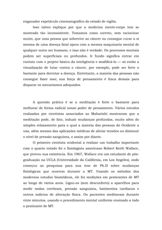 enganador espetáculo cinematográfico do estado de vigília.
Isso talvez explique por que a medicina mente-corpo tem se
mostrado tão inconsistente. Tomamos como correto, sem raciocinar
muito, que uma pessoa que sobrevive ao câncer ou consegue curar a si
mesma de uma doença fatal opera com a mesma maquinaria mental de
qualquer outro ser humano, e isso não é verdade. Os processos mentais
podem ser superficiais ou profundos. Ir fundo significa entrar em
contato com o projeto básico da inteligência e modificá-lo — só então a
visualização de lutar contra o câncer, por exemplo, pode ser forte o
bastante para derrotar a doença. Entretanto, a maioria das pessoas não
consegue fazer isso; sua força de pensamento é fraca demais para
disparar os mecanismos adequados.
A questão prática é se a meditação é forte o bastante para
melhorar de forma radical nosso poder de pensamento. Vários estudos
realizados por cientistas associados ao Maharishi mostraram que a
meditação pode, de fato, induzir mudanças profundas, muito além do
simples relaxamento para o qual a maioria das pessoas do Ocidente a
usa, além mesmo das aplicações médicas de aliviar tensões ou diminuir
o nível de pressão sanguínea, e assim por diante.
O primeiro cientista ocidental a realizar um trabalho importante
com o quarto estado foi o fisiologista americano Robert Keith Wallace,
que provou sua existência. Em 1967, Wallace era um estudante de pós-
graduação na UCLA (Universidade da Califórnia, em Los Angeles), onde
começou as pesquisas para sua tese de Ph.D sobre mudanças
fisiológicas que ocorrem durante a MT. Usando os métodos dos
modernos estudos biomédicos, ele fez medições em praticantes de MT
ao longo de vários anos. Ligou-os (sem desconforto) a aparelhos para
medir ondas cerebrais, pressão sanguínea, batimentos cardíacos e
outros indícios de alteração física. Os pacientes meditavam durante
vinte minutos, usando o procedimento mental uniforme ensinado a todo
o praticante de MT.
 