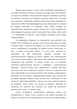Wallace logo começou a reunir uma considerável amostragem de
resultados incomuns. Primeiro, descobriu que algo muito real acontecia
ao corpo em meditação. Poucos minutos depois de iniciarem a prática,
os pacientes entravam num estado de profundo relaxamento, marcado
por respiração e batimentos cardíacos mais lentos, pelo surgimento de
ondas alfa no EEG (eletroencefalograma) e pela diminuição de consumo
de oxigênio detectada na respiração. Essa última medição foi
particularmente importante, porque mostrou que a taxa metabólica do
corpo, ligada ao consumo total de combustível nas células, havia caído
— os fisiologistas se referem a essa redução metabólica como estado
“hipometabólico”.
Os meditadores chegavam ao relaxamento mais profundo com
rapidez. São necessárias de quatro a seis horas de sono para se atingir
o período onde o consumo de oxigênio cai a seus níveis mais baixos,
mas os meditadores o conseguiam em alguns minutos. Além disso, no
sono a queda é em geral inferior a 16 por cento, enquanto os
praticantes da MT alcançavam reduções relativas que
momentaneamente chegavam ao dobro. Wallace ficou impressionado
com esses números porque nunca havia sido registrado um estado de
relaxamento tão profundo. O estudo revelou que as sensações
subjetivas experimentadas durante a meditação e posteriormente
relatadas — silêncio interior, paz e relaxamento — tinham uma base
física real. Era muito importante também o fato de os pacientes não
terem adormecido nem entrado em transe. Eles estavam completamente
acordados em seu interior, experimentando mesmo uma sensação de
percepção ampliada. Wallace então concluiu que a meditação era um
estado de “vigília hipometabólica”. Uma vez que suas medições diferiam
de quaisquer outras feitas com pessoas acordadas, dormindo ou
sonhando, ele concluiu que verificara um estado de consciência
absolutamente novo — o quarto estado.
Certos meditadores apresentaram mudanças físicas que
ultrapassaram a média. Como aconteceu com iogues estudados na
Índia e no Himalaia, sua respiração pareceu cessar por longos períodos.
 