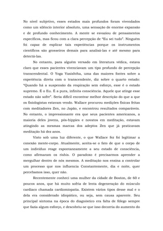 No nível subjetivo, esses estados mais profundos foram vivendados
como um silêncio interior absoluto, uma sensação de enorme expansão
e de profundo conhecimento. A mente se esvaziou de pensamentos
específicos, mas ficou com a clara percepção de “Eu sei tudo”. Ninguém
foi capaz de explicar tais experiências porque os instrumentos
científicos são grosseiros demais para analisá-las e até mesmo para
detectá-las.
No entanto, para alguém versado em literatura védica, estava
claro que esses pacientes vivenciavam um tipo profundo de percepção
transcendental. O Yoga Vasishtha, uma das maiores fontes sobre a
experiência direta com o transcendente, diz sobre o quarto estado:
“Quando há a suspensão da respiração sem esforço, esse é o estado
supremo. É o Eu. É a pura, infinita consciência. Aquele que atinge esse
estado não sofre”. Seria difícil encontrar melhor descrição do que a que
os fisiologistas estavam vendo. Wallace procurou medições físicas feitas
com meditadores Zen, no Japão, e encontrou resultados comparáveis.
No entanto, o impressionante era que seus pacientes americanos, a
maioria deles jovens, pós-hippies e novatos em meditação, estavam
atingindo as mesmas marcas dos adeptos Zen que já praticavam
meditação há dez anos.
Visto sob uma luz diferente, o que Wallace fez foi legitimar a
conexão mente-corpo. Atualmente, aceita-se o fato de que o corpo de
um indivíduo reage espontaneamente a seu estado de consciência,
como afirmaram os rishis. O paradoxo é precisarmos aprender a
mergulhar dentro de nós mesmos. A meditação nos ensina a controlar
um processo que nos influencia Constantemente, dia e noite, quer
percebamos isso, quer não.
Recentemente conheci uma mulher da cidade de Boston, de 60 e
poucos anos, que há muito sofria de lenta degeneração do músculo
cardíaco chamada cardiomiopatia. Existem vários tipos desse mal e o
dela era considerado idiopático, ou seja, sem causa aparente. Seu
principal sintoma na época do diagnóstico era falta de fôlego sempre
que fazia algum esforço, e descobriu-se que isso decorria do aumento do
 