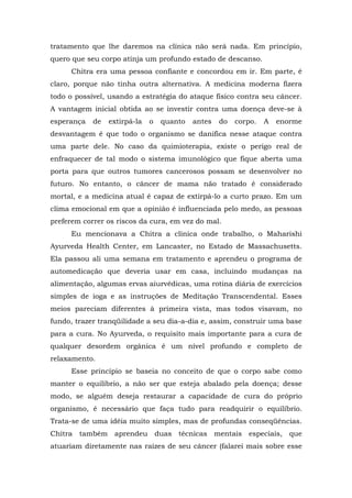 tratamento que lhe daremos na clínica não será nada. Em princípio,
quero que seu corpo atinja um profundo estado de descanso.
Chitra era uma pessoa confiante e concordou em ir. Em parte, é
claro, porque não tinha outra alternativa. A medicina moderna fizera
todo o possível, usando a estratégia do ataque físico contra seu câncer.
A vantagem inicial obtida ao se investir contra uma doença deve-se à
esperança de extirpá-la o quanto antes do corpo. A enorme
desvantagem é que todo o organismo se danifica nesse ataque contra
uma parte dele. No caso da quimioterapia, existe o perigo real de
enfraquecer de tal modo o sistema imunológico que fique aberta uma
porta para que outros tumores cancerosos possam se desenvolver no
futuro. No entanto, o câncer de mama não tratado é considerado
mortal, e a medicina atual é capaz de extirpá-lo a curto prazo. Em um
clima emocional em que a opinião é influenciada pelo medo, as pessoas
preferem correr os riscos da cura, em vez do mal.
Eu mencionava a Chitra a clínica onde trabalho, o Maharishi
Ayurveda Health Center, em Lancaster, no Estado de Massachusetts.
Ela passou ali uma semana em tratamento e aprendeu o programa de
automedicação que deveria usar em casa, incluindo mudanças na
alimentação, algumas ervas aiurvédicas, uma rotina diária de exercícios
simples de ioga e as instruções de Meditação Transcendental. Esses
meios pareciam diferentes à primeira vista, mas todos visavam, no
fundo, trazer tranqüilidade a seu dia-a-dia e, assim, construir uma base
para a cura. No Ayurveda, o requisito mais importante para a cura de
qualquer desordem orgânica é um nível profundo e completo de
relaxamento.
Esse princípio se baseia no conceito de que o corpo sabe como
manter o equilíbrio, a não ser que esteja abalado pela doença; desse
modo, se alguém deseja restaurar a capacidade de cura do próprio
organismo, é necessário que faça tudo para readquirir o equilíbrio.
Trata-se de uma idéia muito simples, mas de profundas conseqüências.
Chitra também aprendeu duas técnicas mentais especiais, que
atuariam diretamente nas raízes de seu câncer (falarei mais sobre esse
 